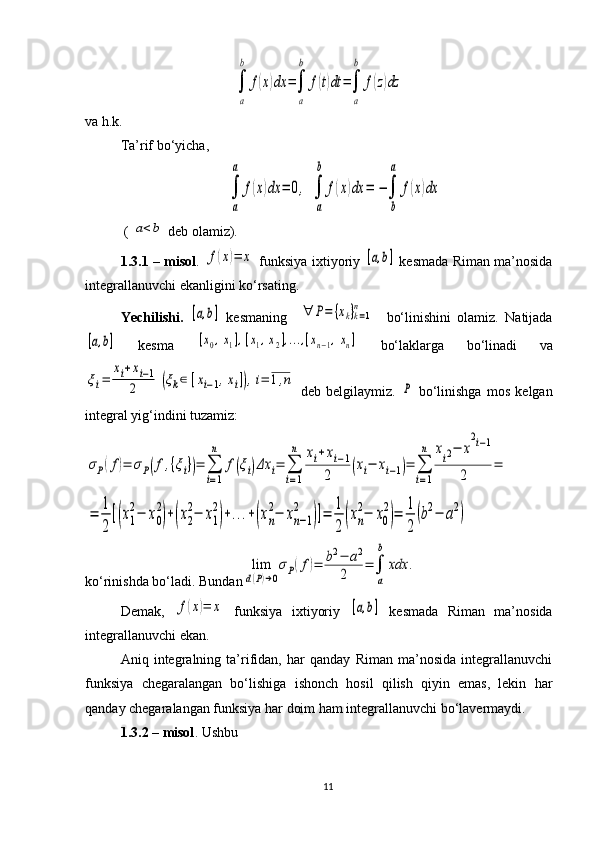 ∫
a
b	
f(x)dx	=∫
a
b	
f(t)dt	=∫
a
b	
f(z)dzva h.k.
Ta’rif bo‘yicha,	
∫
a
a	
f(x)dx	=	0,	∫
a
b	
f(x)dx	=	−∫
b
а	
f(x)dx
 ( 	
a<b  deb olamiz).
1. 3.1   – misol .  	
f(x)=	x   funksiya ixtiyoriy  	[a,b]   kesmada Riman ma’nosida
integrallanuvchi ekanligini ko‘rsating.
Yechilishi.  	
[a,b]   kesmaning    	∀	P=	{xk}k=1	
n     bo‘linishini   olamiz.   Natijada	
[a,b]
  kesma  	[x0,x1],[x1,x2],...,[xn−1,xn]   bo‘laklarga   bo‘linadi   va	
ξi=	
xi+xi−1	
2	(ξk∈	[xi−1,xi]),i=	1,n
  deb   belgilaymiz.  	P   bo‘linishga   mos   kelgan
integral yig‘indini tuzamiz: 	
σP(f)=	σP(f,{ξi})=	∑
i=1
n	
f(ξi)Δx	i=	∑
i=1
n	xi+xi−1	
2	(xi−	xi−1)=	∑
i=1
n	xi2−	x
2i−1	
2	
=	
=	
1
2
[(x1
2−	x0
2
)+(x2
2−	x1
2
)+...+(xn
2−	xn−1	
2	
)]=	
1
2	(xn
2−	x0
2
)=	
1
2
(b2−	a2)
ko‘rinishda bo‘ladi. Bundan	
lim
d(P)→0
σP(f)=	b2−	a2	
2	=	∫
a
b	
xdx	.
Demak,  	
f(x)=	x   funksiya   ixtiyoriy  	[a,b]   kesmada   Riman   ma’nosida
integrallanuvchi ekan.
Aniq   integralning   ta’rifidan,   har   qanday   Riman   ma’nosida   integrallanuvchi
funksiya   chegaralangan   bo‘lishiga   ishonch   hosil   qilish   qiyin   emas,   lekin   har
qanday chegaralangan funksiya har doim ham integrallanuvchi bo‘lavermaydi.
1.3 .2 – misol . Ushbu
11 