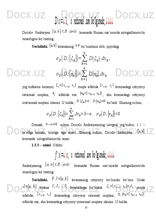 D	(x)=¿{1,	x	ratsonal	son	bo	'lg	anda	,¿¿¿¿Dirixle   funksiyasi  	
[a,b]⊂	R	(a<b)   kesmada Riman ma’nosida integrallanuvchi
emasligini ko‘rsating.
Yechilishi.  	
[a,b]  kesmaning 	∀P  bo‘linishini olib, quyidagi	
σ	P	(D	;{ξk})=	∑
k=1
n	
D	(ξ	k)⋅Δx	k,	
σ	P	(D	;{ηk})=	∑
k=1
n	
D	(η	k)Δx	k
yig‘indilarni tuzamiz.  	
ξk∈[xk−1,xk]   nuqta sifatida  	[xk−1,xk]   kesmadagi ixtiyoriy
ra t sional   nuqtani,  	
ηk   sifatida   esa  	(ηk∈[xk−1,xk]) ,   shu   kesmadagi   ixtiyoriy
irra t sional nuqtani olamiz. U holda, 	
D	(ξk)=	1,D	(ηk)=	0 bo‘ladi. Shuning uchun, 	
σР(D	;{ξk})=	∑
k=1
n	
Δx	k=	b−	a	,	σР(D	;{ηk})=	0
Demak,  	
b−	a≠	0   uchun   Dirixle   funksiyasining   integral   yig‘indisi,   1.2   –
ta’rifga   binoan,   limitga   ega   emas.   Shuning   uchun,   Dirixle   funksiyasi    	
[a,b]
kesmada  integrallanuvchi emas. 
1 .3 . 3  – misol . Ushbu	
f(x)=¿{x,	x	ratsonal	son	bo	'lg	anda	,¿¿¿¿
funksiya ning  	
[a,b]⊂	R	(a<b)   kesmada   Riman   ma’nosida   integrallanuvchi
emas ligini ko‘rsating .
Yechilishi.  	
P	J=[a,b]   kesmaning   ixtiyoriy   bo‘linishi   bo‘lsin.   Unda	
J=[a,b]
  kesma  	J1,J2,...,Jn   kesmalarga   bo‘linadi.  	ξk∈[xk−1,xk]=	Jk   nuqta
sifatida,  	
[xk−1,xk]   kesmadagi   ixtiyoriy   rasional   nuqtani,  	ηk(ηk∈[xk−1,xk])
sifatida esa, shu kesmadagi ixtiyoriy irrasional nuqtani olamiz. U holda,
12 