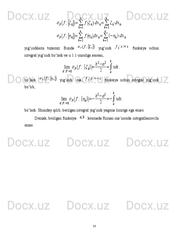 σP(f;{ξk})=	∑
k=1
n	
f(ξk)⋅Δx	k=	∑
k=1
n	
ξk⋅Δx	k,	
σP(f;{ηk})=	∑
k=1
n	
f(ηk)Δx	k=	∑
k=1
n	
(−	ηk)⋅Δx	kyig‘indilarni   tuzamiz.   Bunda  	
σP(f;{ξk})   yig‘indi  	f1(x)=	x   funksiya   uchun
integral yig‘indi bo‘ladi va u 1.1-misolga asosan, 	
lim
d(P)→0
σP(f;{ξk})=	b2−	a2	
2	
=	∫
a
b	
xdx	.
bo‘ladi.  	
σP(f;{ηk})   yig‘indi     esa,  	f2(x)=−	x   funksiya   uchun   integral   yig‘indi
bo‘lib, 	
lim
d(P)→0
σP(f;{ηk})=	−	b2−	a2	
2	
=	−∫
a
b	
xdx	.
bo‘ladi. Shunday qilib, berilgan integral yig‘indi yagona limitga ega emas.
Demak, berilgan funk s iya  	
[a,b]  kesma da Riman ma’nosida integrallanuvchi
e mas.
13 