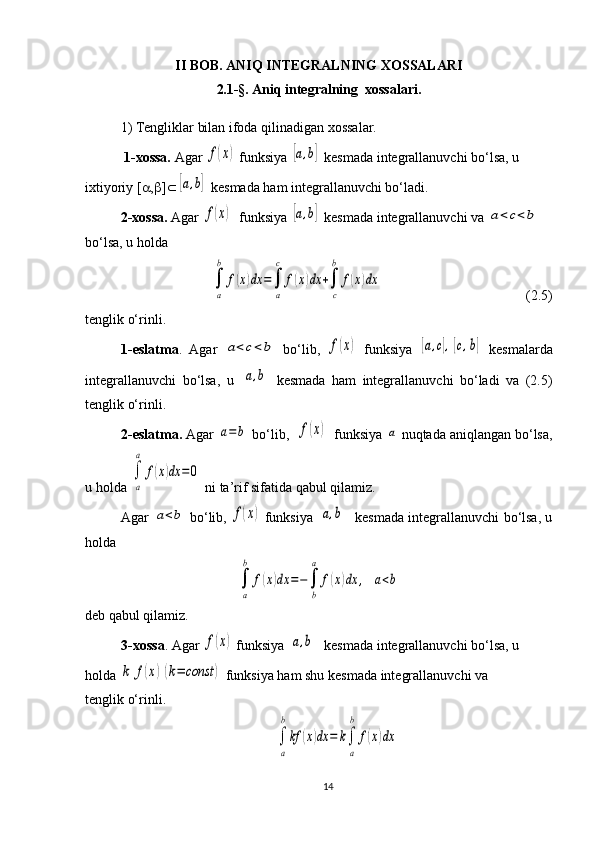 II BOB. ANIQ INTEGRALNING XOSSALARI
2.1-§.  Aniq integralning  xossalari.
1) Tengliklar bilan ifoda qilinadigan xossalar.
 1-xossa.  Agar f(x)  funksiya 	[a,b]  kesmada integrallanuvchi bo‘lsa, u 
ixtiyoriy [ a , b ] Ì	
[a,b]  kesmada ham integrallanuvchi bo‘ladi.
2-xossa.  Agar 
f(x)   funksiya 	[a,b]  kesmada integrallanuvchi va 	a<	c<b  
bo‘lsa, u holda 
      	
∫
a
b	
f(x)dx	=∫
a
c	
f(x)dx	+∫
c
b	
f(x)dx                  (2.5) 
tenglik o‘rinli.
1-eslatma .   Agar  	
a<c<	b   bo‘lib,  	f(x)   funksiya  	[a,c],[c,b]   kesmalarda
integrallanuvchi   bo‘lsa,   u  	
[a,b]   kesmada   ham   integrallanuvchi   bo‘ladi   va   (2.5)
tenglik o‘rinli.
2-eslatma.  Agar 	
a=b  bo‘lib,  	f(x)   funksiya 	a  nuqtada aniqlangan bo‘lsa,
u holda 	
∫
a
a	
f(x)dx	=0  ni ta’rif sifatida qabul qilamiz. 
Agar  	
a<b  bo‘lib ,  	f(x)  funksiya  	[a,b]     kesmada  integrallanuvchi bo‘lsa, u
holda 	
∫
a
b	
f(x)dx	=−∫
b
a	
f(x)dx	,	a<b
deb qabul qilamiz.
3-xossa . Agar 	
f(x)  funksiya 	[a,b]    kesmada  integrallanuvchi bo‘lsa, u 
holda 	
k	f(x)(k=	const	)  funksiya ham shu  kesmada  integrallanuvchi va                  
tenglik o‘rinli.               	
∫
a
b
kf	(x)dx	=	k∫
a
b	
f(x)dx
14 