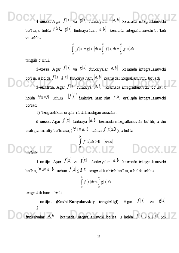 4-xossa.   Agar  f(x)   va  	g(x)   funksiyalar    	[a,b]   kesmada   integrallanuvchi
bo‘lsa, u holda  	
	x	f +  	g(x)   funksiya ham  	[a,b]     kesmada   integrallanuvchi bo‘ladi
va ushbu 	
∫
a
b
[f(x)±	g(x)]dx	=∫
a
b	
f(x)dx	±∫
a
b	
g(x)dx
tenglik o‘rinli.
5-xossa .   Agar  	
f(x)   va  	g(x)   funksiyalar  	[a,b]     kesmada   integrallanuvchi
bo‘lsa, u holda 	
f(x)g(x)  funksiya ham  	[a,b]   kesmada  integrallanuvchi bo‘ladi.
3-eslatma.   Agar  	
f(x)   funksiya  	[a,b]     kesmada   integrallanuvchi   bo‘lsa,   u
holda  	
∀	n∈N   uchun    	|f(x)|n funksiya   ham   shu  	
[a,b]   oraliqda   integrallanuvchi
bo‘ladi. 
2) Tengsizliklar  orqali   ifoda la nadigan xossalar.
6-xossa.   Agar  	
f(x)   funksiya  	[a,b]   kesmada   integrallanuvchi   bo‘lib,   u  shu
oraliqda manfiy bo‘lmasa, (	
∀	x∈[a,b]  uchun 	f(x)≥	0 ), u holda 	
∫
a
b	
f(x)dx	≥	0	(a<b)
bo‘ladi.
1 -natija .   Agar  	
f(x)   va  	g(x)     funksiyalar  	[a,b]   kesmada   integrallanuvchi
bo‘lib, 	
∀	x∈[a,b]  uchun 	f(x) ≤	g(x)  tengsizlik o‘rinli bo‘lsa, u holda ushbu 	
∫
a
b	
f(x)dx	≤∫
a
b
g(x)dx
tengsizlik ham o‘rinli .
2 -natija.   (Koshi-Bunyakovskiy   tengsizligi ) .   Agar  	
f(x)   va  	g(x)
funksiyalar  	
[a,b]     kesmada   integrallanuvchi   bo‘lsa,   u   holda  	f(x) -   a	g(x)   ( a -
15 