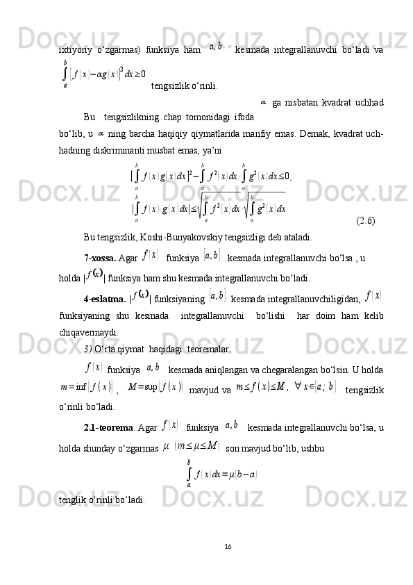 ixtiyoriy   o‘zgarmas)   funksiya   ham  [a,b]     kesmada   integrallanuvchi   bo‘ladi   va	
∫
a
b
[f(x)−	αg	(x)]2dx	≥	0
 tengsizlik o‘rinli. 
Bu     tengsizlikning   chap   tomonidagi   ifoda  	
α   ga   nisbatan   kvadrat   uchhad
bo‘lib, u  	
α   ning barcha haqiqiy qiymatlarida manfiy emas. Demak, kvadrat uch-
hadning diskriminanti musbat emas, ya’ni 
                         	
[∫
a
b	
f(x)g(x)dx	]2−∫
a
b	
f2(x)dx	⋅∫
a
b
g2(x)dx	≤	0,	
|∫
a
b	
f(x)⋅g(x)dx	|≤	√∫
a
b	
f2(x)dx	⋅√∫
a
b
g2(x)dx                        (2.6)
   Bu tengsizlik, Koshi-Bunyakovskiy tengsizligi deb ataladi.
7-xossa.  Agar 	
f(x)   funksiya  	[a,b]   kesmada integrallanuvchi bo‘lsa , u 
holda |	
	x	f | funksiya ham shu kesmada integrallanuvchi bo‘ladi.          
     4-eslatma.   |	
	x	f |   funksiyaning  	[a,b]   kesmada integrallanuvchiligidan ,  	f(x)
funksiyaning   shu   kesmada     integrallanuvchi     bo‘lishi     har   doim   ham   kelib
chiqavermaydi.
3)   O‘rta qiymat  haqidagi  teoremalar.  	
f(x)
 funksiya 	[a,b]   kesmada aniqlangan va chegaralangan bo‘lsin. U holda	
m=	inf	{f(x)}
,    	M	=	sup	{f(x)}   mavjud   va  	m≤	f(x)≤	M	,∀	x∈[a;b]     tengsizlik
o‘rinli bo‘ladi.
2.1-teorema . Agar 	
f(x)   funksiya 	[a,b]   kesmada integrallanuvchi bo‘lsa, u
holda shunday o‘zgarmas 	
μ	(m	≤	μ≤	M	)  son mavjud bo‘lib, ushbu 	
∫
a
b	
f(x)dx	=	μ(b−	a)
tenglik o‘rinli  bo‘ladi .  
16 
