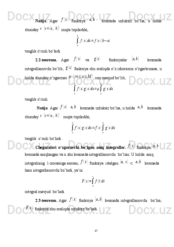          N atija.   Agar  f(x)   funksiya  	[a,b]     kesmada   uzluksiz   bo‘lsa,   u   holda
shunday 	
c	(c∈[a,b])  nuqta topiladiki,	
∫
a
b	
f(x)dx	=	f(c)(b−	a)
tenglik o‘rinli bo‘ladi.
2.2 -teorema.   Agar  	
f(x)   va  	g(x)     funksiyalar  	[a,b]     kesmada
integrallanuvchi bo‘lib,  	
g(x)   funksiya shu oraliqda o‘z ishorasini o‘zgartirmasa, u
holda shunday o‘zgarmas 
μ	(m	≤	μ≤	M	)  son mavjud bo‘lib,	
∫
a
b	
f(x)g(x)dx	=	μ∫
a
b
g(x)dx
tenglik o‘rinli.         
           Natija . Agar 	
f(x)  	[a,b]    kesmada uzluksiz bo‘lsa, u holda 	[a,b]    kesmada
shunday 	
c	(c∈[a,b])    nuqta topiladiki,	
∫
a
b	
f(x)g(x)dx	=	f(c)∫
a
b
g(x)dx
tenglik  o‘rinli bo‘ladi .  
Chegaralari  o‘zgaruvchi  bo‘lgan  aniq  integrallar . 	
f(x)  funksiya 	[a,b]  
kesma da aniqlangan va u shu  kesma da integrallanuvchi  bo‘lsin. U holda  aniq 
integralning  1-xossasiga asosan ,  	
f(x)  funksiya  istalgan 	[a,x]   Ì  	[a,b]   kesmada 
ham integrallanuvchi bo‘ladi, ya’ni	
F	(x)=∫
a
x	
f(t)dt
integral mavjud  bo‘ladi. 
2.3-teorema.   Agar  	
f(x)   funksiya  	[a,b]   kesmada   integrallanuvchi     bo‘lsa,	
F(x)
 funksiya shu oraliqda uzluksiz bo‘ladi.
17 