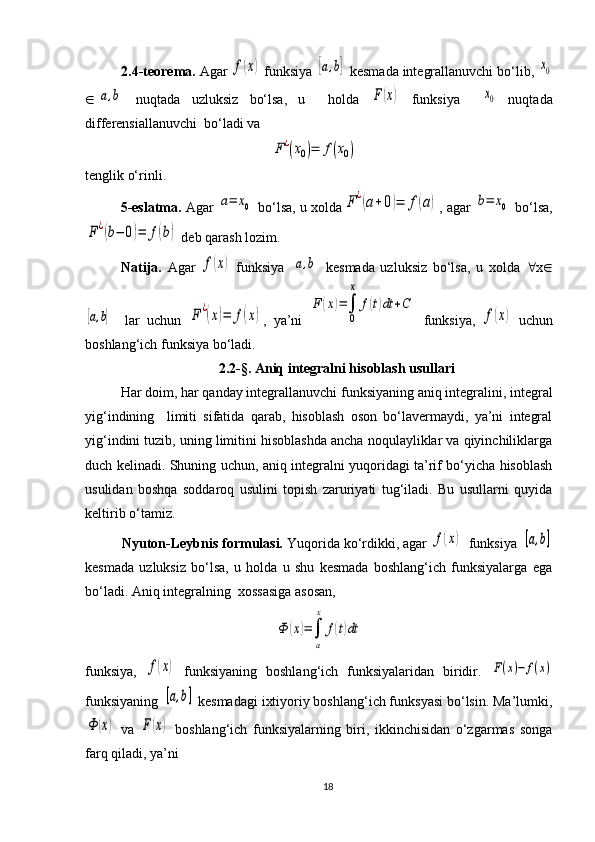 2.4-teorema.  Agar f(x)   funksiya 	[a,b]  kesmada integrallanuvchi bo‘lib, 	x0
Î	
[a,b]   nuqtada   uzluksiz   bo‘lsa,   u     holda  	F(x)   funksiya    	x0   nuqtada
differensiallanuvchi  bo‘ladi va 	
F	¿(x0)=	f(x0)
tenglik o‘rinli.
       5 -eslatma.  Agar 	
a=	x0  bo‘lsa, u xolda	F	¿(a+0)=	f(a) , agar 	b=	x0  bo‘lsa,	
F	¿(b−	0)=	f(b)
  deb qarash  lozim . 
Natija.   Agar  	
f(x)   funksiya  	[a,b]   kesmada   uzluksiz   bo‘lsa,   u   xolda   " x Î	
[a,b]
    lar   uchun  	F	¿(x)=	f(x) ,   ya’ni  	
F	(x)=∫
0
x	
f(t)dt	+C   funksiya ,  	
f(x)   uchun
boshlang‘ich funksiya bo‘ladi.
2.2-§.  Aniq integralni hisoblash usullari
  Har doim, har qanday integrallanuvchi funksiyaning aniq integralini, integral
yig‘indining     limiti   sifatida   qarab,   hisoblash   oson   bo‘lavermaydi,   ya’ni   integral
yig‘indini tuzib, uning limitini hisoblashda ancha noqulayliklar va qiyinchiliklarga
duch kelinadi. Shuning uchun, aniq integralni yuqoridagi ta’rif bo‘yicha hisoblash
usulidan   boshqa   soddaroq   usulini   topish   zaruriyati   tug‘iladi.   Bu   usullarni   quyida
keltirib o‘tamiz.      
          Nyuton-Leybnis formulasi.  Yuqorida ko‘rdikki, agar 	
f(x) funksiya 	[a,b]
kesmada   uzluksiz   bo‘lsa,   u   holda   u   shu   kesmada   boshlang‘ich   funksiyalarga   ega
bo‘ladi. Aniq integralning  xossasiga asosan,	
Ф	(x)=∫
a
x	
f(t)dt
funksiya,  	
f(x)   funksiyaning   boshlang‘ich   funksiyalaridan   biridir.  	F(x)−	f(x)
funksiyaning 	
[a,b]  kesmadagi ixtiyoriy boshlang‘ich funksyasi bo‘lsin. Ma’lumki,	
Ф	(х)
  va  	F(x)   boshlang‘ich   funksiyalarning   biri,   ikkinchisidan   o‘zgarmas   songa
farq qiladi, ya’ni 
18 
