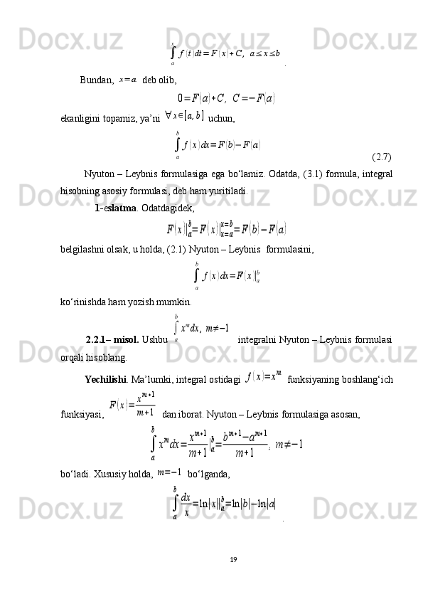 ∫
a
x	
f(t)dt	=	F	(x)+С	,	a≤	x≤	b.
         Bundan, 	
x=	a  deb olib, 	
0=	F	(a)+С	,	С	=	−	F	(a)
e kanligini topamiz, ya’ni 	
∀	x∈[a,b]  uchun,
                                            	
∫
a
b	
f(x)dx	=	F	(b)−	F	(a)                                               ( 2 . 7 )
            Nyuton – Leybnis formulasiga ega bo‘lamiz. Odatda,  ( 3 .1)  formula, integral
hisobning asosiy formulasi,   deb ham yuritiladi.
               1- e slatma . Odatdagidek,	
F	(x)|a
b=	F	(x)|x=a	
x=b=	F	(b)−	F	(a)
belgilashni olsak, u holda ,   ( 2 .1)  Nyuton – Leybnis  formulasini,	
∫
a
b	
f(x)dx	=	F	(x)|a
b
ko‘rinishda ham yozish mumkin.
           2.2. 1 –  m isol.   Ushbu 	
∫
a
b
xmdx	,m≠−1   integralni Nyuton – Leybnis formulasi
orqali hisoblang.
          Yechilishi . Ma’lumki, integral ostidagi 	
f(x)=	xm  funksiyaning boshlang‘ich
funksiyasi, 	
F	(x)=	xm+1	
m	+1  dan iborat. Nyuton  –  Leybnis   formulasiga   asosan ,
∫
a
b	
xmdx	=	xm+1	
m	+1
|a
b=	bm+1−	am+1	
m	+1	
,m	≠	−	1
bo‘ladi.  Xususiy holda, 	
m=−1  bo‘lganda, 
∫
a
b	
dx
x	
=	ln	|x||a
b=	ln	|b|−	ln	|a|
  .
19 