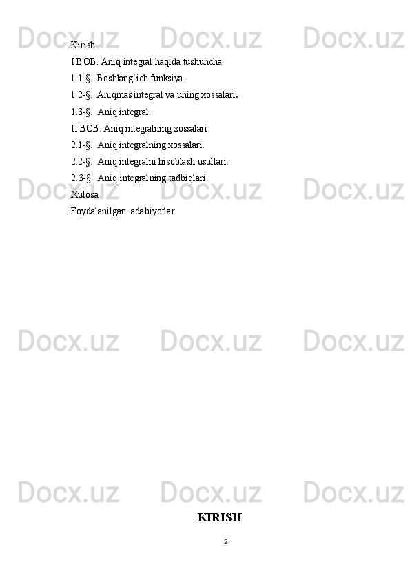 Kirish
I BOB. Aniq integral haqida tushuncha
      1.1-§.    Boshlang‘ich funksiya.
      1.2-§.    Aniqmas integral  va uning xossalari .
      1.3-§.    Aniq integral.
II BOB.   Aniq integralning xossalari
      2.1-§.    Aniq integralning xossalari.
      2.2-§.    Aniq integralni hisoblash usullari.
2.3-§.    Aniq integral n ing tadbiqlari .
Xulosa
Foydalanilgan  adabiyotlar
KIRISH
2 