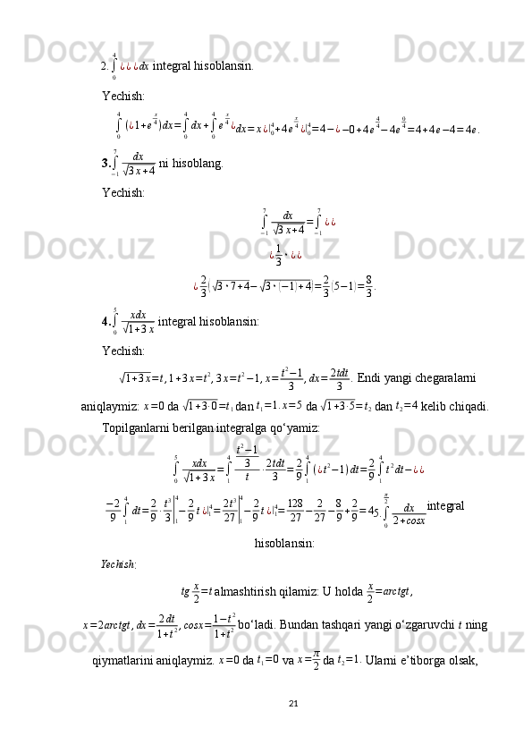2.∫0
4
¿¿ ¿dx
 integral hisoblansin.
Yechish:	
∫0
4
(¿1+e
x4)dx	=∫0
4
dx	+∫0
4
e
x4¿
dx = x ¿	|
04
+ 4 e x
4
¿	|
04
= 4 − ¿  	−0+4e
44−	4e
04=	4+4e−4=	4e.  
3.
∫
− 17
dx	
√
3 x + 4  ni hisoblang.
Yechish:	
∫−1
7	dx	
√3x+4=∫−1
7
¿¿
¿ 1
3 ۰ ¿ ¿
¿ 2
3	
(√ 3 ۰ 7 + 4 −	√ 3 ۰	( − 1	) + 4	) = 2
3	( 5 − 1	) = 8
3 .
4.	
∫0
5	xdx
√1+3x  integral hisoblansin:
Yechish:	
√
1 + 3 x = t , 1 + 3 x = t 2
, 3 x = t 2
− 1 , x = t 2
− 1
3 , dx = 2 tdt
3 .  Endi yangi chegaralarni
aniqlaymiz:  x = 0
 da 	
√ 1 + 3 ∙ 0 = t
1  
dan  t
1 = 1. x = 5
 da 	√ 1 + 3 ∙ 5 = t
2  dan  t
2 = 4
 kelib chiqadi.
Topilganlarni berilgan integralga qo‘yamiz:
∫
05
xdx	
√
1 + 3 x =
∫
1 4 t 2
− 1
3
t ∙ 2 tdt
3 = 2
9 ∫
14
( ¿ t 2
− 1 ) dt = 2
9 ∫
14
t 2
dt − ¿ ¿
− 2
9 ∫
1 4
dt = 2
9 ∙ t 3
3	
|
14
− 2
9 t ¿	|
1 4
= 2 t 3
27	|
14
− 2
9 t ¿	|
14
= 128
27 − 2
27 − 8
9 + 2
9 = 4
5.
∫
0π
2
dx
2 + cosx integral
hisoblansin: 	
Yechish
:
tg x
2 = t  
almashtirish qilamiz: U holda  x
2 = arctgt ,
x = 2 arctgt , dx = 2 dt
1 + t 2 , cosx = 1 − t 2
1 + t 2  
bo‘ladi. Bundan tashqari yangi o‘zgaruvchi 	
t  ning
qiymatlarini aniqlaymiz. 	
x=0  da  t
1 = 0
 va  x = π
2  
da  t
2 = 1.
 Ularni e’tiborga olsak,
21 