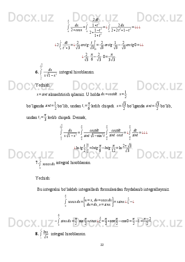 ∫0
π2	dx	
2+cosx	=∫0
1	2dt
1+t2	
2+1−t2	
1+t2
=¿∫0
1	2dx	
2+2t2+1−t2=¿¿¿¿ 2
∫
01
dt
t 2
+ 3 = ¿ 2	
√
3 arctg t	√
3	|
01
= 2	√
3 arctg 1	√
3 − 2	√
3 arctg 0 = ¿ ¿	
¿	2
√3∙π
6−	2
√3∙0=	π
3√3.
6.  
∫
1
2	
√ 3
2
dx
x	
√ 1 − x 2   integral hisoblansin.
Yechish:
 	
x=	sint  almashtirish qilamiz. U holda  dx = costdt . x = 1
2  
bo‘lganda  sint = 1
2  
bo‘lib, undan 	
t1=	π
6  
kelib chiqadi.  x =	
√ 3
2  
bo‘lganda  sint =	√ 3
2  
bo‘lib,
undan  t
2 = π
3  kelib chiqadi.  Demak,
∫
1
2	
√ 3
2
dx
x	
√ 1 − x 2 =
∫
π
6π
3
costdt
sint	√ 1 − sin 2
t ∫
π
6π
3
costdt
sint ∙ cost = ¿
∫
π
6π
3
dt
sint = ¿ ¿ ¿
¿ ln tg t
2	
| π
6π
3
= lntg π
6 − lntg π
12 = ln 2 +	
√ 3
√
3 .
7.
∫
0π
2
xcosx dx  integral hisoblansin.
Yechish: 
Bu integralni bo‘laklab integrallash formulasidan foydalanib integrallaymiz.
∫
0π
2
xcosx dx =	
{ u = x , dv = cosx dx
du = dx , v = sinx	} = xsinx ¿	|
0 π
2
− ¿
−
∫
0π
2
sinx dx = π
2 ∙ sin π
2 + cosx ¿	
|
0 π
2
= π
2 + cos π
2 − cos 0 = π
2 − 1 = π − 2
2 .
8.  
∫
1e 2
lnx	
√
x   integral hisoblansin.
22 