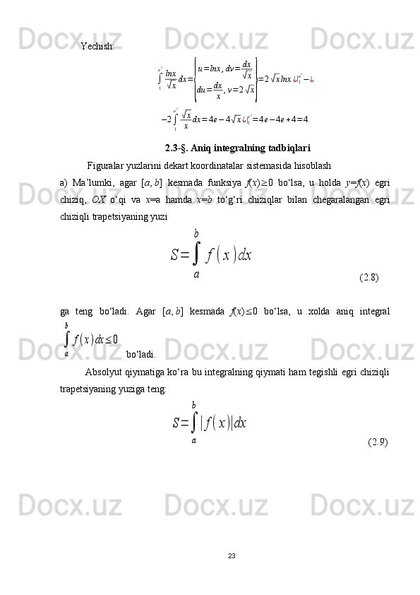 Yechish:
∫
1e 2
lnx√
x dx =	{ u = lnx , dv = dx	
√
x
du = dx
x , v = 2
√ x	} = 2	
√ x lnx ¿	|
1e 2
− ¿
− 2
∫
1e 2	
√
x
x dx = 4 e − 4	√ x ¿	|
1e 2
= 4 e − 4 e + 4 = 4.
2.3-§ . Aniq integralning tadbiqlari
 Figuralar yuzlarini dekart koordinatalar sistemasida hisoblash
a)   Ma’lumki,   agar   [ a ,   b ]   kesmada   funksiya   f ( x )  0   bo‘lsa,   u   holda   y = f ( x )   egri
chiziq,   OX   o‘qi   va   x =a   hamda   x = b   to‘g‘ri   chiziqlar   bilan   chegaralangan   egri
chiziqli trapetsiyaning yuzi
                                 	
S	=	∫
a
b	
f	(	x	)dx                                   (2.8)
ga   teng   bo‘ladi.   Agar   [ a ,   b ]   kesmada   f ( x )  0   bo‘lsa,   u   xolda   aniq   integral	
∫
a
b	
f(x)dx	≤	0
  bo‘ladi. 
Absolyut qiymatiga ko‘ra bu integralning qiymati ham tegishli egri chiziqli
trapetsiyaning yuziga teng:         
                                 	
S	=	∫
a
b
|	f(x)|dx                                                 (2.9)
     
23 