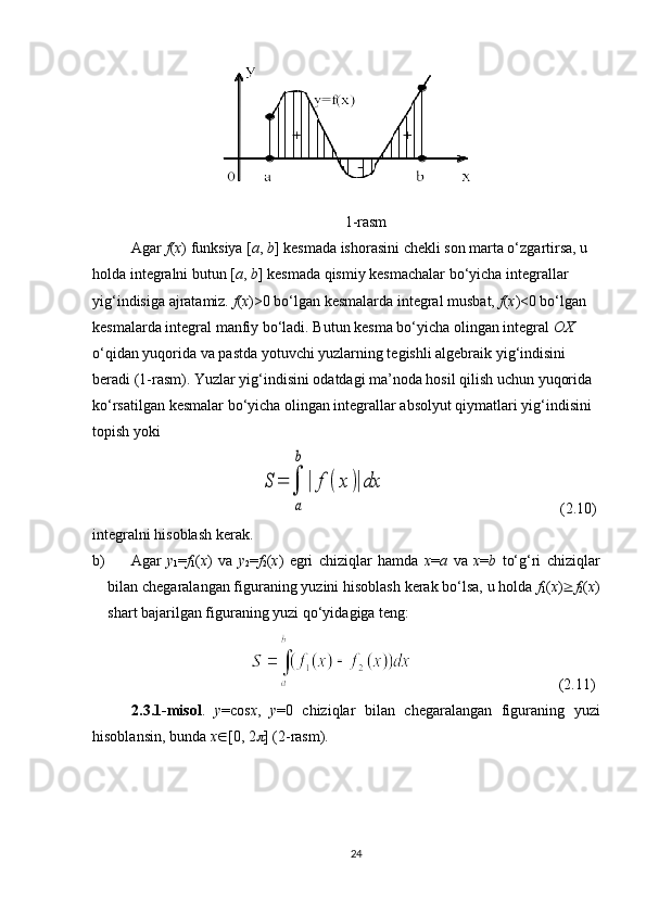 1-rasm
Agar  f ( x ) funksiya [ a ,   b ] kesmada ishorasini chekli son marta o‘zgartirsa, u 
holda integralni butun [ a ,   b ] kesmada qismiy kesmachalar bo‘yicha integrallar 
yig‘indisiga ajratamiz.  f ( x )>0 bo‘lgan kesmalarda integral musbat,  f ( x )<0 bo‘lgan 
kesmalarda integral manfiy bo‘ladi. Butun kesma bo‘yicha olingan integral  OX  
o‘qidan yuqorida va pastda yotuvchi yuzlarning tegishli algebraik yig‘indisini 
beradi (1-rasm). Yuzlar yig‘indisini odatdagi ma’noda hosil qilish uchun yuqorida 
ko‘rsatilgan kesmalar bo‘yicha olingan integrallar absolyut qiymatlari yig‘indisini 
topish yoki
                                           S	=	∫
a
b
|	f(x	)|dx                  (2.10)
integralni hisoblash kerak.
b)  Agar   y
1 = f
1 ( x )   va   y
2 = f
2 ( x )   egri   chiziqlar   hamda   x = a   va   x = b   to‘g‘ri   chiziqlar
bilan chegaralangan figuraning yuzini hisoblash kerak bo‘lsa, u holda  f
1 ( x )  f
2 ( x )
shart bajarilgan figuraning yuzi qo‘yidagiga teng: 
                                                     (2.11)
2.3.1-misol .   y =cos x ,   y =0   chiziqlar   bilan   chegaralangan   figuraning   yuzi
hisoblansin, bunda  x Î [0,   2	
 ] (2-rasm).
24 