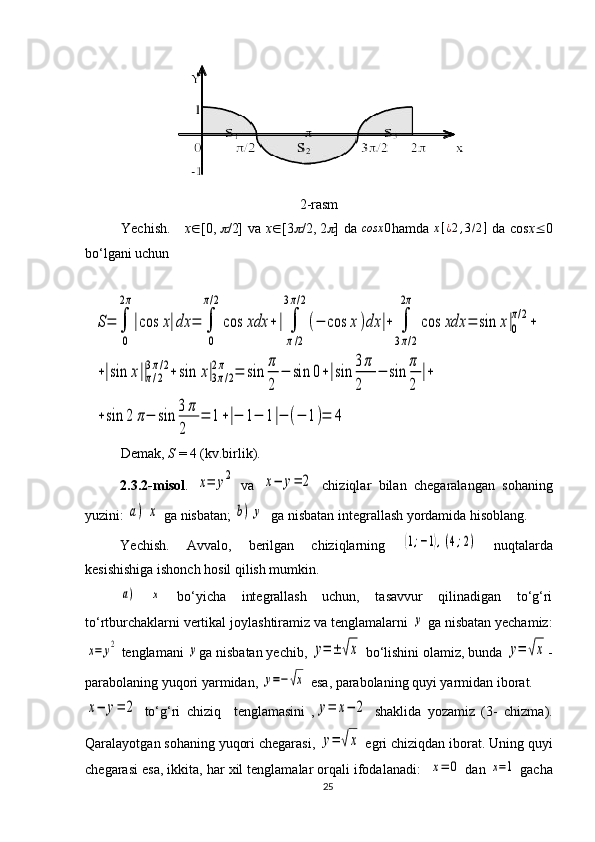 2-rasm
Yechish.      x Î [0,   /2]  va   x Î [3	 /2,   2	 ] da   cosx 0
hamda  	x[¿2,3/2]   da cos x  0
bo‘lgani uchun 	
S=	∫
0
2π
|cos	x|dx	=	∫
0
π/2
cos	xdx	+|	∫
π/2	
3π/2
(−	cos	x)dx	|+	∫
3π/2	
2π	
cos	xdx	=	sin	x|0
π/2+	
+|sin	x||π/2	
3π/2+sin	x|3π/2	
2π	=	sin	
π
2	
−	sin	0+|sin	
3π
2	
−	sin	
π
2	
|+	
+sin	2	π−	sin	
3π
2	
=	1+|−	1−	1|−	(−	1)=	4
Demak,  S  = 4 (kv.birlik).
2.3.2-misol .  	
x=	y2   va  	x−	y=	2   chiziqlar   bilan   chegaralangan   sohaning
yuzini: 	
a)	x ga nisbatan; 	b)	y   ga nisbatan integrallash yordamida hisoblang.
Yechish.   Avvalo,   berilgan   chiziqlarning  	
(1;−1),(4;2)   nuqtalarda
kesishishiga ishonch hosil qilish mumkin.	
а)
 	x   bo‘yicha   integrallash   uchun,   tasavvur   qilinadigan   to‘g‘ri
to‘rtburchaklarni vertikal joylashtiramiz va tenglamalarni 	
y  ga nisbatan yechamiz:	
x=	y2
 tenglamani 	y ga nisbatan yechib, 	y=±	√x  bo‘lishini olamiz, bunda 	y=	√x -
parabolaning yuqori yarmidan, 	
y=−√x  esa, parabolaning quyi yarmidan iborat.	
x−	y=	2
  to‘g‘ri   chiziq     tenglamasini   ,	y=	x−	2   shaklida   yozamiz   (3-   chizma).
Qaralayotgan sohaning yuqori chegarasi, 	
y=	√x  egri chiziqdan iborat. Uning quyi
chegarasi esa, ikkita, har xil tenglamalar orqali ifodalanadi:  	
x=	0  dan 	x=1  gacha
25 