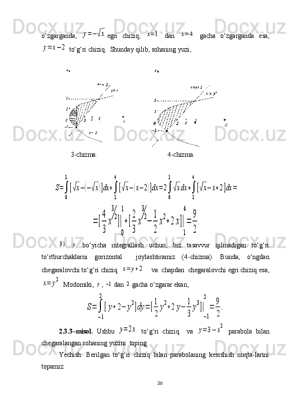 o‘zgarganda,  y=−	√x egri   chiziq,  	x=1   dan  	x=	4   gacha   o‘zgarganda   esa,	
y=	x−	2
 to‘g‘ri chiziq.  Shunday qilib, sohaning yuzi,
    
                 3 -chizma.                                            4 -chizma.	
S=∫
0
1
[√x−	(−	√x)]dx	+∫
1
4
[√x−	(x−	2)]dx	=	2∫
0
1
√xdx	+∫
1
4
[√x−	x+2]dx	=	
=	[
4
3	
x
3
2
]|
0
1
+[
2
3	
x
3
2
−	
1
2	
x
2
+	2	x]|
1
4
=	
9
2	
.	
b)
 	y   bo‘yicha   integrallash   uchun,   biz   tasavvur   qilinadigan   to‘g‘ri
to‘rtburchaklarni   gorizontal     joylashtiramiz   (4-chizma).   Bunda,   o‘ngdan
chegaralovchi to‘g‘ri chiziq  	
x=	y+2     va  chapdan  chegaralovchi egri chiziq esa,	
x=	y2
.  Modomiki, 	y , 	−1  dan 	2  gacha o‘zgarar ekan,	
S=	∫
−1
2	
[y+	2−	y
2
]dy	=	[
1
2	
y
2
+2	y−	
1
3	
y
3
]|
−1
2	
=	
9
2	
.
2.3.3–misol.   Ushbu  	
y=	2x   to‘g‘ri   chiziq     va  	y=	3−	x2   parabola   bilan
chegaralangan sohaning yuzini  toping.
Yechish.   Berilgan   to‘g‘ri   chiziq   bilan   parabolaning   kesishish   nuqta-larini
topamiz:
26 