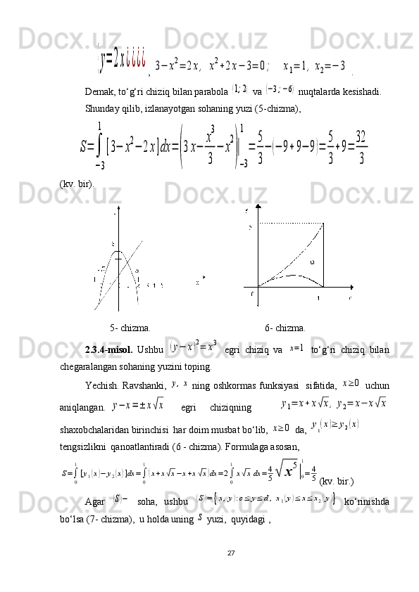 {y=	2x¿¿¿¿, 	3−	x2=	2x,	x2+2x−	3=	0;	x1=	1,	x2=	−	3  .
Demak, to‘g‘ri chiziq bilan parabola 	
(1;2)  va 	(−3;−6)  nuqtalarda kesishadi.
Shunday qilib, izlanayotgan sohaning yuzi (5-chizma),	
S=	∫
−3
1	
[3−	x
2
−	2	x]dx	=	
(
3	x−	
x
3
3	
−	x
2
)
|
−3
1	
=	
5
3
−	(−	9+	9−	9)=	
5
3
+9=	
32
3
  
(kv. bir).
     
          5- chizma.                                              6- chizma.
2.3.4-misol.   Ushbu  	
(y−	x)2=	x3   egri   chiziq   va  	x=1   to‘g‘ri   chiziq   bilan
chegaralangan sohaning yuzini toping.
Yechish. Ravshanki,  	
y,x   ning oshkormas funksiyasi   sifatida,  	x≥	0   uchun
aniqlangan.	
y−	x=	±	x√x   egri   chiziqning    	y1=	x+	x√x,	y2=	x−	x√x
shaxobchalaridan birinchisi  har doim musbat bo‘lib, 	
x≥	0  da, 	y1(x)≥	y2(x)
tengsizlikni  qanoatlantiradi (6 - chizma). Formulaga asosan,	
S=∫0
1
[y1(x)−	y2(x)]dx	=∫0
1
(x+x√x−x+x√x)dx	=2∫0
1
x√xdx	=	4
5√	х	
5
|0
1
=	4
5
(kv. bir.)
Agar  	
(S)−   soha,   ushbu  	(S)=	{(x,y):c≤	y≤	d,x1(y)≤	x≤	x2(y)}   ko‘rinishda
bo‘lsa ( 7 - chizma),  u holda uning 	
S  yuzi,  quyidagi ,
27 