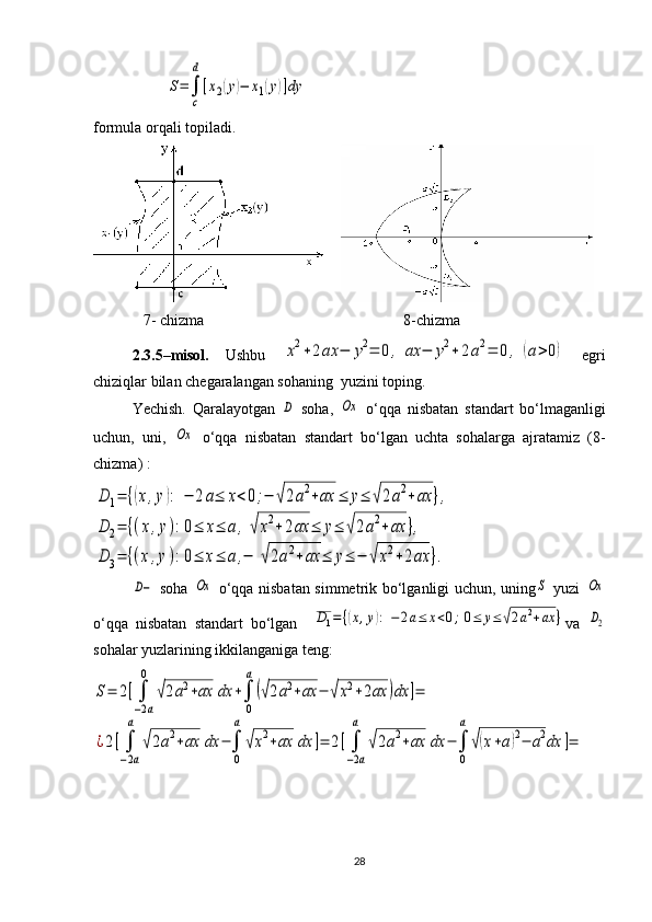                    S=∫
c
d
[x2(y)−	x1(y)]dy                                                               
formula orqali topiladi.
  
   7- chizma                                          8-chizma
2.3.5–misol.   Ushbu  
x2+2ax	−	y2=	0,	ax	−	y2+	2a2=	0	,	(a>0)   egri
chiziqlar bilan chegaralangan sohaning  yuzini toping.
Yechish.   Qaralayotgan  	
D   soha,  	Oх   o‘qqa   nisbatan   standart   bo‘lmaganligi
uchun,   uni,  	
Oх   o‘qqa   nisbatan   standar t   bo‘lgan   uchta   sohalarga   ajratamiz   (8-
chizma)  :	
D	1=	{(x,y):	−	2a≤	x<0;−	√2a2+ax	≤	y≤	√2a2+ax	},	
D	2=	{(x,y):0≤	x≤	a,√x2+2ax	≤	y≤	√2a2+ax	},	
D	3=	{(x,y):0≤	x≤	a,−	√2a2+ax	≤	y≤	−	√x2+2ax	}.	
D−
  soha  	Oх   o‘qqa nisbatan simmetrik bo‘lganligi uchun,   uning	S   yuzi  	Oх
o‘qqa   nisbatan   standart   bo‘lgan    	
D1=	{(x,y):	−	2a≤	x<0;0≤	y≤	√2a2+ax	} va  	D2
sohalar yuzlarining ikkilanganiga teng:	
S=	2[∫
−2а
0	
√2a2+ax	dx	+∫
0
a
(√2a2+ax	−	√x2+2ax	)dx	]=	
¿2[∫
−2a
a	
√2a2+ax	dx	−∫
0
a
√x2+ax	dx	]=	2[∫
−2a
a	
√2a2+ax	dx	−	∫
0
a
√(x+a)2−	a2dx	]=
28 