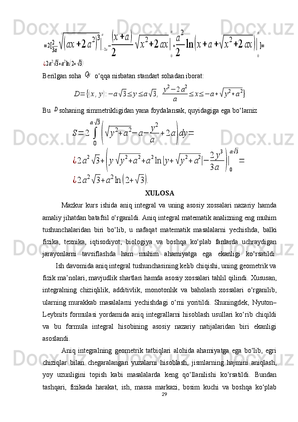 =2[2
3a√	(ax	+	2	a
2
)
3
|−2a
a	
−
(x+	a	)	
2	
√	x
2
+	2	ax	|
0
a
+
a
2
2	
ln	(x+	a	+	√	x
2
+	2	ax	)|
0
a
]=	
¿2a2√3+a2ln(2+√3)Berilgan soha 
Oy  o‘qqa nisbatan  standart  sohadan iborat: 	
D	=	{(x	,y):−	a√3≤	y≤	a√3,	y2−	2a2	
a	
≤	x≤	−	a+	√	y2+	a2}
Bu 	
D sohaning simmetrikligidan yana foydalansak, quyidagiga ega bo‘lamiz 	
S	=	2	∫
0
a√3
(√	y2+	a2−	a−	
y2	
a	
+	2	a)dy	=	
¿2	a2
√3+	(y	√	y2+	a2+	a2ln	|y+	√	y2+	a2|−	
2	y3	
3	a	)|
0
a√3
=	
¿2	a2√	3+	a2ln	(2+	√	3).
XULOSA
              Mazkur   kurs   ishida   aniq   integral   va   uning   asosiy   xossalari   nazariy   hamda
amaliy jihatdan batafsil o‘rganildi. Aniq integral matematik analizning eng muhim
tushunchalaridan   biri   bo‘lib,   u   nafaqat   matematik   masalalarni   yechishda,   balki
fizika,   texnika,   iqtisodiyot,   biologiya   va   boshqa   ko‘plab   fanlarda   uchraydigan
jarayonlarni   tavsiflashda   ham   muhim   ahamiyatga   ega   ekanligi   ko‘rsatildi.
       Ish davomida aniq integral tushunchasining kelib chiqishi, uning geometrik va
fizik ma’nolari, mavjudlik shartlari hamda asosiy xossalari tahlil qilindi. Xususan,
integralning   chiziqlilik,   additivlik,   monotonlik   va   baholash   xossalari   o‘rganilib,
ularning   murakkab   masalalarni   yechishdagi   o‘rni   yoritildi.   Shuningdek,   Nyuton–
Leybnits   formulasi   yordamida   aniq   integrallarni   hisoblash   usullari   ko‘rib   chiqildi
va   bu   formula   integral   hisobining   asosiy   nazariy   natijalaridan   biri   ekanligi
asoslandi.
              Aniq   integralning   geometrik   tatbiqlari   alohida   ahamiyatga   ega   bo‘lib,   egri
chiziqlar   bilan   chegaralangan   yuzalarni   hisoblash,   jismlarning   hajmini   aniqlash,
yoy   uzunligini   topish   kabi   masalalarda   keng   qo‘llanilishi   ko‘rsatildi.   Bundan
tashqari,   fizikada   harakat,   ish,   massa   markazi,   bosim   kuchi   va   boshqa   ko‘plab
29 