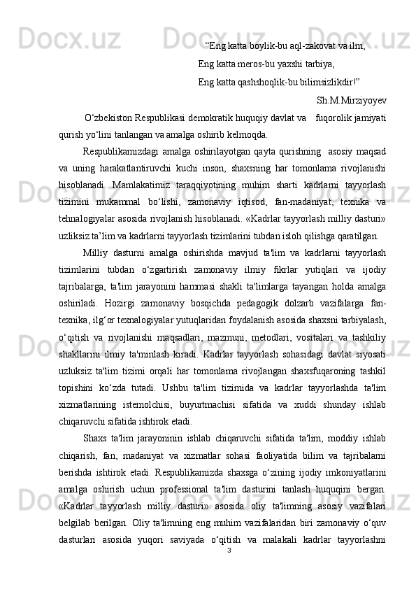    “Eng katta boylik-bu aql-zakovat va ilm,
Eng katta meros-bu yaxshi tarbiya,
Eng katta qashshoqlik-bu bilimsizlikdir!”
Sh.M.Mirziyoyev
O‘zbekiston Respublikasi demokratik huquqiy davlat va   fuqorolik jamiyati
qurish yo‘lini tanlangan va amalga oshirib kelmoqda. 
Respublikamizdagi   amalga   oshirilayotgan   qayta   qurishning     asosiy   maqsad
va   uning   harakatlantiruvchi   kuchi   inson,   shaxsning   har   tomonlama   rivojlanishi
hisoblanadi.   Mamlakatimiz   taraqqiyotining   muhim   sharti   kadrlarni   tayyorlash
tizimini   mukammal   bo‘lishi,   zamonaviy   iqtisod,   fan-madaniyat,   texnika   va
tehnalogiyalar asosida rivojlanish hisoblanadi. «Kadrlar tayyorlash milliy dasturi»
uzliksiz ta’lim va kadrlarni tayyorlash tizimlarini tubdan isloh qilishga qaratilgan. 
Milliy   dasturni   amalga   oshirishda   mavjud   ta'lim   va   kadrlarni   tayyorlash
tizimlarini   tubdan   o‘zgartirish   zamonaviy   ilmiy   fikrlar   yutiqlari   va   ijodiy
tajribalarga,   ta'lim   jarayonini   hammasi   shakli   ta'limlarga   tayangan   holda   amalga
oshiriladi.   Hozirgi   zamonaviy   bosqichda   pedagogik   dolzarb   vazifalarga   fan-
texnika, ilg‘or texnalogiyalar yutuqlaridan foydalanish asosida shaxsni tarbiyalash,
o‘qitish   va   rivojlanishi   maqsadlari,   mazmuni,   metodlari,   vositalari   va   tashkiliy
shakllarini   ilmiy   ta'minlash   kiradi.   Kadrlar   tayyorlash   sohasidagi   davlat   siyosati
uzluksiz   ta'lim   tizimi   orqali   har   tomonlama   rivojlangan   shaxsfuqaroning   tashkil
topishini   ko‘zda   tutadi.   Ushbu   ta'lim   tizimida   va   kadrlar   tayyorlashda   ta'lim
xizmatlarining   istemolchisi,   buyurtmachisi   sifatida   va   xuddi   shunday   ishlab
chiqaruvchi sifatida ishtirok etadi. 
Shaxs   ta'lim   jarayoninin   ishlab   chiqaruvchi   sifatida   ta'lim,   moddiy   ishlab
chiqarish,   fan,   madaniyat   va   xizmatlar   sohasi   faoliyatida   bilim   va   tajribalarni
berishda   ishtirok   etadi.   Respublikamizda   shaxsga   o‘zining   ijodiy   imkoniyatlarini
amalga   oshirish   uchun   professional   ta'lim   dasturini   tanlash   huquqini   bergan.
«Kadrlar   tayyorlash   milliy   dasturi»   asosida   oliy   ta'limning   asosiy   vazifalari
belgilab   berilgan.   Oliy   ta'limning   eng   muhim   vazifalaridan   biri   zamonaviy   o‘quv
dasturlari   asosida   yuqori   saviyada   o‘qitish   va   malakali   kadrlar   tayyorlashni
3 