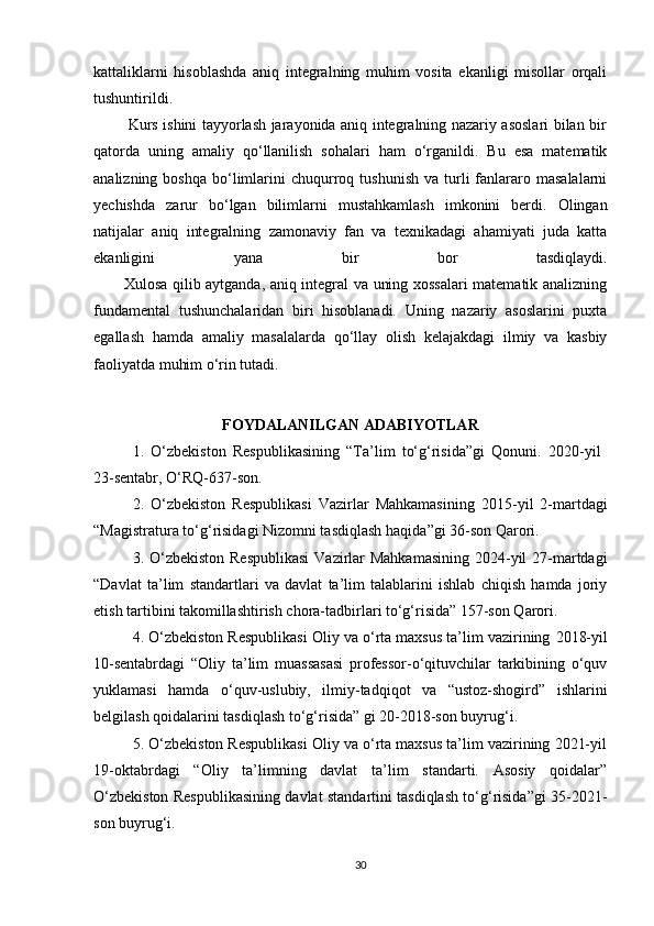 kattaliklarni   hisoblashda   aniq   integralning   muhim   vosita   ekanligi   misollar   orqali
tushuntirildi.
             Kurs ishini tayyorlash jarayonida aniq integralning nazariy asoslari bilan bir
qatorda   uning   amaliy   qo‘llanilish   sohalari   ham   o‘rganildi.   Bu   esa   matematik
analizning  boshqa   bo‘limlarini   chuqurroq  tushunish   va  turli  fanlararo  masalalarni
yechishda   zarur   bo‘lgan   bilimlarni   mustahkamlash   imkonini   berdi.   Olingan
natijalar   aniq   integralning   zamonaviy   fan   va   texnikadagi   ahamiyati   juda   katta
ekanligini   yana   bir   bor   tasdiqlaydi.
           Xulosa qilib aytganda, aniq integral va uning xossalari  matematik analizning
fundamental   tushunchalaridan   biri   hisoblanadi.   Uning   nazariy   asoslarini   puxta
egallash   hamda   amaliy   masalalarda   qo‘llay   olish   kelajakdagi   ilmiy   va   kasbiy
faoliyatda muhim o‘rin tutadi. 
FOYDALANILGAN ADABIYOTLAR
1.   O‘zbekiston   Respublikasining   “Ta’lim   to‘g‘risida”gi   Qonuni.   2020 - yil  
23 -sentabr,  O‘RQ-637-son.
2.   O‘zbekiston   Respublikasi   Vazirlar   Mahkamasining   2015-yil   2-martdagi
“ Magistratura to‘g‘risidagi Nizomni tasdiqlash haqida ”gi 36-son Qarori.
3. O‘zbekiston Respublikasi  Vazirlar Mahkamasining  2024-yil  27-martdagi
“Davlat   ta’lim   standartlari   va   davlat   ta’lim   talablarini   ishlab   chiqish   hamda   joriy
etish tartibini takomillashtirish chora-tadbirlari to‘g‘risida” 157-son Qarori.
4. O‘zbekiston Respublikasi Oliy va o‘rta maxsus ta’lim vazirining   2018-yil
10-sentabrdagi   “Oliy   ta’lim   muassasasi   professor-o‘qituvchilar   tarkibining   o‘quv
yuklamasi   hamda   o‘quv-uslubiy,   ilmiy-tadqiqot   va   “ustoz-shogird”   ishlarini
belgilash qoidalarini tasdiqlash to‘g‘risida” gi 20-2018-son buyrug‘i.
5. O‘zbekiston Respublikasi Oliy va o‘rta maxsus ta’lim vazirining 2021-yil
19-oktabrdagi   “Oliy   ta’limning   davlat   ta’lim   standarti.   Asosiy   qoidalar”
O‘zbekiston Respublikasining davlat standartini tasdiqlash to‘g‘risida”gi 35-2021-
son buyrug‘i.
30 