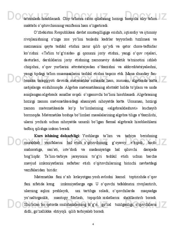 ta'minlash   hisoblanadi.   Oliy   ta'limni   islox   qilishning   hozirgi   bosqichi   oliy   ta'lim
maktabi o‘qituvchisining vazifasini ham o‘zgartiradi. 
O‘zbekiston Respublikasi davlat mustaqilligiga erishib, iqtisodiy va ijtimoiy
rivojlanishning   o‘ziga   xos   yo‘lini   tanlashi   kadrlar   tayyorlash   tuzilmasi   va
mazmanini   qayta   tashkil   etishni   zarur   qilib   qo‘ydi   va   qator   chora-tadbirlar
ko‘rishni:   «Ta'lim   to‘g‘risida»   gi   qonunni   joriy   etishni,   yangi   o‘quv   rejalari,
dasturlari,   darsliklarini   joriy   etishning   zamonaviy   didaktik   ta'minotini   ishlab
chiqishni,   o‘quv   yurtlarini   attestatsiyadan   o‘tkazishni   va   akkreditatsiyalashni,
yangi tipdagi ta'lim muassasalarini  tashkil  etishni  taqazo etdi. Mana shunday  fan-
texnika   taraqqiyoti   davrida   matematika   sohasida   ham,   xususan,   algebrada   katta
natijalarga erishilmoqda. Algebra matematikaning abstrakt holda to‘plam va unda
aniqlangan algebraik  amallar orqali  o‘rganuvchi bo‘limi hisoblanadi. Algebraning
hozirgi   zamon   matematikasidagi   ahamiyati   nihoyatda   katta.   Umuman,   hozirgi
zamon   matematikasida   ko‘p   bo‘limlarining   «algebraiklashuvi»   kuchayib
bormoqda. Matematika boshqa bo‘limlari masalalarining algebra tiliga o‘tkazilishi,
ularni   yechish   uchun   nihoyatda   unumli   bo‘lgan   farmal   algebraik   hisoblashlarni
tadbiq qilishga imkon beradi .
Kurs   ishining   dolzarbligi:   Yoshlarga     ta’lim     va     tarbiya     berishning
murakkab     vazifalarini     hal   etish   o‘qituvchining     g‘oyaviy     e ’ tiqodi,     kasb-
mahoratiga,     san’ati,     iste’dodi     va     madaniyatiga     hal     qiluvchi       darajada
bog‘liqdir. Ta’lim-tarbiya     jarayonini     to‘g‘ri     tashkil     etish     uchun     barcha
mavjud     imkoniyatlarini     safarbar     etish     o‘qituvchilarning     birinchi     navbatdagi
vazifalaridan    biridir.
Matematika   fani o‘sib   kelayotgan yosh avlodni   kamol     toptirishda o‘quv
fani   sifatida   keng       imkoniyatlarga   ega.   U   o‘quvchi   tafakkurini   rivojlantirib,
ularning   aqlini   peshlaydi,     uni   tartibga   soladi,   o‘quvchilarda     maqsadga
yo‘naltirganlik,       mantiqiy   fikrlash,     topqirlik xislatlarini     shakllantirib   boradi.
Shu bilan bir qatorda mulohazalarning to‘g‘ri,   go‘zal     tuzilganligi, o‘quvchilarni
didli, go‘zallikka  ehtiyojli  qilib tarbiyalab boradi.
4 