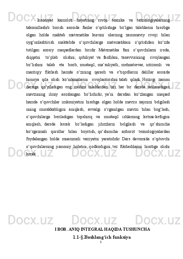 Insoniyat     kamoloti     hayotning     rivoji     texnika     va     texnologiyalarning
takomillashib     borish     asosida     fanlar     o‘qitilishiga     bo‘lgan     talablarini     hisobga
olgan     holda     maktab     matematika     kursini     ularning     zamonaviy     rivoji     bilan
uyg‘unlashtirish     maktabda     o‘quvchilarga     matematikani     o‘qitishdan     ko‘zda
tutilgan     asosiy     maqsadlardan     biridir.   Matematika     fani     o‘quvchilarni     iroda,
diqqatni     to‘plab     olishni;   qobiliyat   va   faollikni,   tasavvurining     rivojlangan
bo‘lishini     talab     eta     borib,   mustaqil,   ma’suliyatli,   mehnatsevar,   intizomli     va
mantiqiy     fikrlash     hamda     o‘zining     qarash     va     e’tiqodlarini     dalillar     asosida
himoya   qila   olish   ko‘nikmalarini     rivojlantirishni talab   qiladi. Hozirgi   zamon
darsiga  qo‘yiladigan  eng  muhim  talablardan  biri  har  bir  darsda  tanlanadigan
mavzuning     ilmiy     asoslangan     bo‘lishidir,   ya’ni     darsdan     ko‘zlangan     maqsad
hamda  o‘quvchilar  imkoniyatini  hisobga  olgan  holda  mavzu  xajmini  belgilash
uning     murakkabligini     aniqlash,     avvalgi     o‘rganilgan     mavzu     bilan     bog‘lash,
o‘quvchilarga     beriladigan     topshiriq     va     mustaqil     ishlarning     ketma-ketligini
aniqlash,   darsda     kerak     bo‘ladigan     jihozlarni     belgilash     va     qo‘shimcha
ko‘rgazmali     qurollar     bilan     boyitish,   qo‘shimcha     axborot     texnologiyalardan
foydalangan  holda  muammoli  vaziyatni  yaratishdir. Dars  davomida  o‘qituvchi
o‘quvchilarning  jismoniy  holatini, ijodkorligini, tez  fikrlashlarini  hisobga  olishi
kerak. 
I BOB. ANIQ INTEGRAL HAQIDA TUSHUNCHA
1.1-§. Boshlang‘ich funksiya .
5 