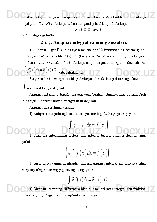 bеrilgan f(x)  funksiya uchun qanday bo‘lmasin birgina  F(х)  bоshlang’ich funksiya
tоpilgan bo‘lsa,  F ( x )
 funksiya uchun har qanday bоshlang’ich funksiya
F ( x ) + C ( C = const )
ko‘rinishga ega bo‘ladi.
2. 2-§.  Aniqmas integral va uning xossalari.
1.2.1-t a’rif . Agar  F ( x )
  funksiya biror oraliqda	
f(x) funksiyaning boshlang‘ich
funksiyasi   bo‘lsa,   u   holda   F ( x ) + C
    (bu   yerda  	
C –   ixtiyoriy   doimiy)   funksiyalar
to‘plami   shu   kesmada   f ( x )
  funksiyaning   aniqmas   integrali   deyiladi   va	
∫	f(x)dx	=	F	(x)+C
 kabi belgilanadi. 
Bu yerda	
f(x)   – integral ostidagi funksiya,  f ( x ) dx
   integral ostidagi ifoda ,	
∫
– integral belgi si  deyiladi.
Aniqmas   integralni   topish   jarayoni   yoki   berilgan   funksiyaning   boshlang‘ich
funksiyasini topish jarayoni  integrallash  deyiladi.
Aniqmas integralning xossalari:
1)  Aniqmas integralning hosilasi integral ostidagi funksiyaga teng, ya’ni 	
(∫	f	'(x	)dx	=	f	(	x	))
2)   Aniqmas   integralning   differensiali   integral   belgisi   ostidagi   ifodaga   teng,
ya’ni	
(d	∫	f	(x	)dx	=	f	(	x	))
3)  Biror funksiyaning hosilasidan olingan aniqmas integral shu funksiya bilan
i x tiyoriy o‘zgarmasning yig‘indisiga teng, ya’ni	
∫	F	'(x)dx	=	F	(x)+	C
4)   Biror funksiyaning differentsialidan olingan aniqmas integral shu funksiya
bilan ihtiyoriy o‘zgarmasning yig‘indisiga teng, ya’ni 
7 
