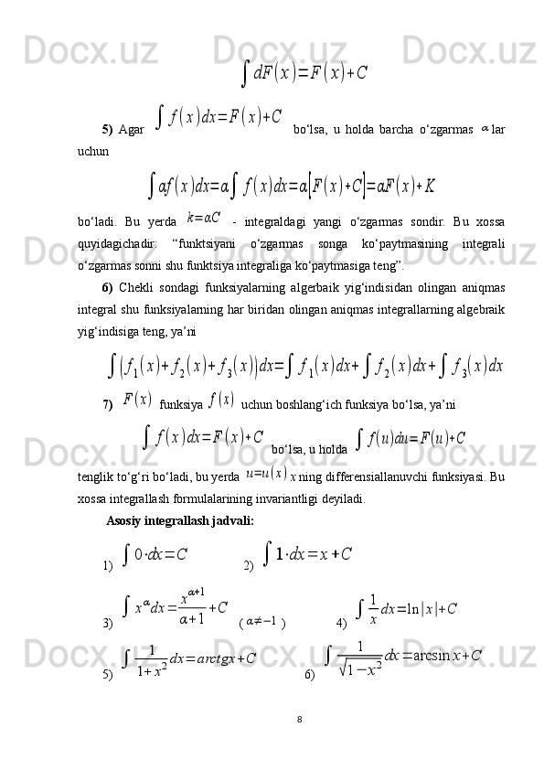 ∫	dF	(x	)=	F	(x)+	C5 )   Agar  	
∫	f(x	)dx	=	F	(x)+	C   bo‘lsa,   u   holda   barcha   o‘zgarmas  	α lar
uchun 	
∫	αf	(x)dx	=	α∫	f(x)dx	=	α[F	(x)+C	]=	αF	(x)+	K
bo‘ladi.   Bu   yerda  	
k=	αC   -   integraldagi   yangi   o‘zgarmas   sondir.   Bu   xossa
quyidagichadir:   “funktsiyani   o‘zgarmas   songa   ko‘paytmasining   integrali
o‘zgarmas sonni shu funktsiya integraliga ko‘paytmasiga teng”.
6)   C h ekli   sondagi   funksiyalarning   algerbaik   yig‘indisidan   olingan   aniqmas
integral shu funksiyalarning har biridan olingan aniqmas integrallarning algebraik
yig‘indisiga teng, ya’ni	
∫	(f1(x)+	f2(x)+	f3(x))dx	=	∫	f1(x)dx	+	∫	f2(x)dx	+∫	f3(x)dx
7)   	
F	(x)  funksiya 	f(x)  uchun boshlang‘ich funksiya bo‘lsa, ya’ni	
∫	f(x)dx	=	F	(x)+C
 bo‘lsa ,  u holda 	∫	f(u)du	=	F	(u)+C
tenglik to‘g‘ri bo‘ladi, bu yerda 	
u=	u(x) x  ning differensiallanuvchi funksiyasi. Bu
xossa integrallash formulalarining invariantligi deyiladi.
 Asosiy  i ntegrallash jadvali:
1) 	
∫	0⋅dx	=	C
    2) 	∫	1⋅dx	=	x	+	C
3) 	
∫	xαdx	=	
xα+1	
α+	1	
+	C (	
α≠−	1 )  4) 	∫	
1
x	
dx	=	ln	|x|+	C
5) 	
∫	
1	
1+	x2dx	=	arctgx	+	C 6) 	∫	
1	
√1−	x2dx	=	arcsin	x+	C
8 