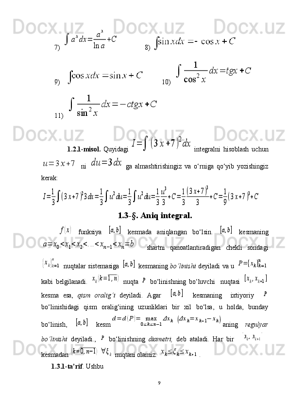 7) ∫	axdx	=	
ax	
ln	a	
+C 8) 
9)  10) 	
∫	
1	
cos	2	x	
dx	=	tgx	+	C
11) 	
∫	
1	
sin	2	x	
dx	=	−	ctgx	+	C
                  1.2.1-misol.   Quyidagi	
I=	∫	(3	x	+	7	)2dx integralni   hisoblash   uchun	
u=	3	x+	7
  ni  	du	=	3	dx ga   almashtirishingiz   va   o‘rniga   qo‘yib   yozishingiz
kerak:	
I=	1
3∫	(3x+7)23dx	=	1
3∫	u2du	=	1
3∫	u2du	=	1
3	
u3
3	
+C	=	1
3
(3x+7)3	
3	
+C	=	1
9
(3x+7)3+C
1.3-§.  Aniq integral.	
f(x)
  funksiya  	[a,b]   kesmada   aniqlangan   bo‘lsin.  	[a,b]   kesma ning	
a=	x0<	x1<	x2<...<	xn−1<	xn=	b
    shartni   qanoatlantiradigan   chekli   sondagi	
{xk}k=1	
n
  nuqtalar sistemasiga  	
[a,b]   kesman ing   bo‘linishi   deyiladi va u  	P=	{xk}k=1	
n
kabi   belgilanadi.  	
xk(k=1,n)   nuqta  	P   bo‘linishning   bo‘luvchi     nuqtasi  	[xk,xk+1]
kesma   esa,   qism   oralig‘i   deyiladi.   Agar    	
[a,b]     kesmaning     ixtiyoriy    	P
bo‘linishidagi   qism   oralig‘ining   uzunliklari   bir   xil   bo‘lsa,   u   holda,   bunday
bo‘linish,  	
[a,b]   kesm	d=	d(P	)=	max
0≤k≤n−1
Δx	k	(Δx	k=	xk+1−	xk) aning   regulyar
bo‘linishi   deyiladi.,  	
P   bo‘linishning   diametri,   deb   ataladi.   Har   bir    	[xk,xk+1]
kesma dan 	
(k=0,n−1)	∀	ξk  nuqtani olamiz: 	xk≤	ξk≤	xk+1 .
       1.3.1-ta’rif . Ushbu
9 