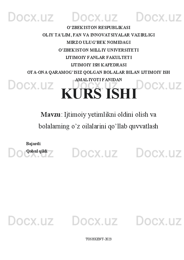 O’ZBEKISTON RESPUBLIKASI
OLIY TA’LIM, FAN VA INNOVATSIYALAR VAZIRLIGI
MIRZO ULUG’BEK NOMIDAGI
O’ZBEKISTON MILLIY UNIVERSITETI
IJTIMOIY FANLAR FAKULTETI
IJTIMOIY ISH KAFEDRASI
OTA-ONA QARAMOG’ISIZ QOLGAN BOLALAR BILAN IJTIMOIY ISH
AMALIYOTI FANIDAN
KURS ISHI
Mavzu :  Ijtimoiy yetimlikni oldini olish va
bolalarning o’z oilalarini qo’llab quvvatlash
Bajardi : 
Qabul qildi : 
TOSHKENT-2023 