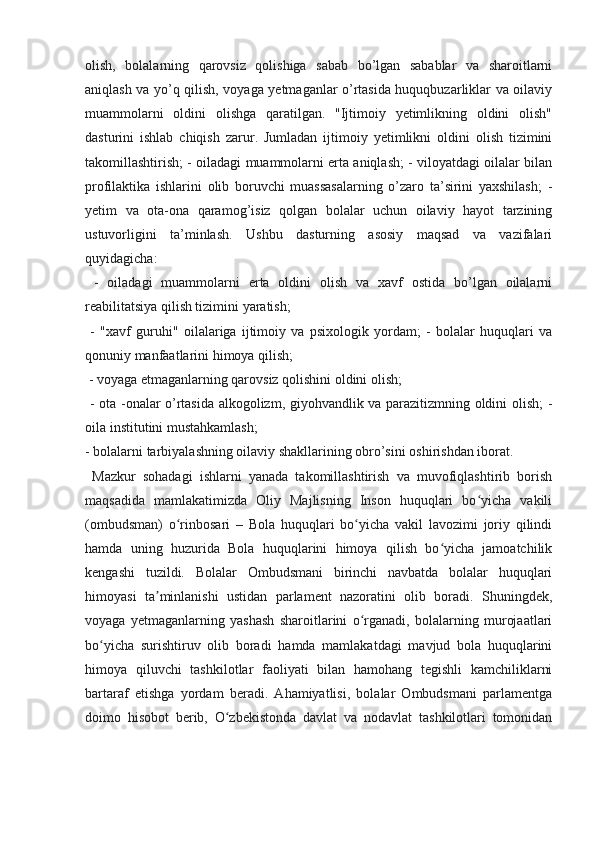 olish,   bolalarning   qarovsiz   qolishiga   sabab   bo’lgan   sabablar   va   sharoitlarni
aniqlash va yo’q qilish, voyaga yetmaganlar o’rtasida huquqbuzarliklar va oilaviy
muammolarni   oldini   olishga   qaratilgan.   "Ijtimoiy   yetimlikning   oldini   olish"
dasturini   ishlab   chiqish   zarur.   Jumladan   ijtimoiy   yetimlikni   oldini   olish   tizimini
takomillashtirish; - oiladagi muammolarni erta aniqlash; - viloyatdagi oilalar bilan
profilaktika   ishlarini   olib   boruvchi   muassasalarning   o’zaro   ta’sirini   yaxshilash;   -
yetim   va   ota-ona   qaramog’isiz   qolgan   bolalar   uchun   oilaviy   hayot   tarzining
ustuvorligini   ta’minlash.   Ushbu   dasturning   asosiy   maqsad   va   vazifalari
quyidagicha:
  -   oiladagi   muammolarni   erta   oldini   olish   va   xavf   ostida   bo’lgan   oilalarni
reabilitatsiya qilish tizimini yaratish;
  -   "xavf   guruhi"   oilalariga   ijtimoiy   va   psixologik   yordam;   -   bolalar   huquqlari   va
qonuniy manfaatlarini himoya qilish;
 - voyaga etmaganlarning qarovsiz qolishini oldini olish;
  - ota -onalar o’rtasida alkogolizm, giyohvandlik va parazitizmning oldini olish; -
oila institutini mustahkamlash; 
- bolalarni tarbiyalashning oilaviy shakllarining obro’sini oshirishdan iborat.
  Mazkur   sohadagi   ishlarni   yanada   takomillashtirish   va   muvofiqlashtirib   borish
maqsadida   mamlakatimizda   Oliy   Majlisning   Inson   huquqlari   bo yicha   vakiliʻ
(ombudsman)   o rinbosari   –   Bola   huquqlari   bo yicha   vakil   lavozimi   joriy   qilindi	
ʻ ʻ
hamda   uning   huzurida   Bola   huquqlarini   himoya   qilish   bo yicha   jamoatchilik	
ʻ
kengashi   tuzildi.   Bolalar   Ombudsmani   birinchi   navbatda   bolalar   huquqlari
himoyasi   ta minlanishi   ustidan   parlament   nazoratini   olib   boradi.   Shuningdek,	
ʼ
voyaga   yetmaganlarning   yashash   sharoitlarini   o rganadi,   bolalarning   murojaatlari	
ʻ
bo yicha   surishtiruv   olib   boradi   hamda   mamlakatdagi   mavjud   bola   huquqlarini	
ʻ
himoya   qiluvchi   tashkilotlar   faoliyati   bilan   hamohang   tegishli   kamchiliklarni
bartaraf   etishga   yordam   beradi.   Ahamiyatlisi,   bolalar   Ombudsmani   parlamentga
doimo   hisobot   berib,   O zbekistonda   davlat   va   nodavlat   tashkilotlari   tomonidan	
ʻ