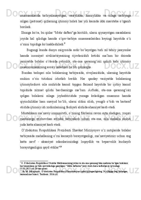 muassasalarida   tarbiyalanayotgan,   vasiylikka,   homiylikka   va   oilaga   tarbiyaga
oilgan (patronat) qizlarning ijtimoiy holati har yili kamida ikki marotaba o rganibʻ
boriladi.
  Shunga ko ra, bu qizlar "Mehr daftari"ga kiritilib, ularni qiynayotgan masalalarni	
ʻ
joyida   hal   qilishga   hamda   o quv-tarbiya   muassasalaridan   keyingi   hayotida   o z	
ʻ ʻ
o rnini topishga ko maklashiladi.	
ʻ ʻ 9
Bugungi kunda dunyo miqyosida sodir bo layotgan turli xil tabiiy jarayonlar	
ʻ
hamda   insoniyat   sivilizatsiyasining   rijovlanishib   ketishi   ma lum   bir   doirada	
ʼ
jamiyatda   bolalar   o rtasida   yetimlik,   ota-ona   qaramog isiz   qolish   kabi   ijtimoiy	
ʻ ʻ
muammomalarning asosiy sabablari bo lib qolmoqda.	
ʻ
  Bundan   tashqari   oila   bolalarning   tarbiyasida,   rivojlanishida,   ularning   hayotida
muhim   o rin   tutishini   isbotlab   berdik.   Har   qanday   vaziyatda   bolalarning	
ʻ
ijtimoiylashuvi   oila   muhitida   kamol   topgan   farzand   hayotida   bir   ijobiy   kamol
topishida   xizmat   qilishi   barchamizga   ma lum.   Asfuski,   ota-ona   qaramog isiz	
ʼ ʻ
qolgan   bolalarni   oilaga   joylashtirishda   yuzaga   keladigan   muammo   hamda
qiyinchiliklar   ham   mavjud   bo lib,   ularni   oldini   olish,   yengib   o tish   va   bartaraf	
ʻ ʻ
etishda ijtimoiy ish xodimlarining faoliyati alohida ahamiyat kasb etadi.
  Mustahkam ma’naviy immunitetli, o’zining fikrlarini ravon ayta oladigan, yuqori
marralarga   erishuvchan   avlodni   tarbiyalash   uchun   ota-ona,   oila   mahalla   muhiti
juda katta ahamiyat kasb etadi.
  O’zbekiston   Respublikasi   Prezidenti   Shavkat   Mirziyoyev   o’z   nutqlarida   bolalar
tarbiyasida  mahallaning o’rni  kamayib borayotganligi, ma’naviyatimiz uchun eng
katta   xavf   -   aksariyat   odamlarimizdagi   loqaydlik   va   beparvolik   kuchayib
borayotganligini qayd etdilar" 10
9
 8. O zbekiston Respublikasi Vazirlar Mahkamasining yetim va ota-ona qaramog idan mahrum bo lgan bolalarni 	
ʻ ʻ ʻ
har tomonlama qo llab-quvvatlashga qaratilgan " Mehr daftarini" joriy etish chora-tadbirlari to g risidagi 	
ʻ ʻ ʻ
17.01.2022-yil 26-son qarori
10
  Sh .  M .  Mirziyoyev .  O ’ zbekiston   Respublikasi   Konstitutsiyasi   qabul   qilinganligining  24  yilligiga   bag ’ ishlangan  
tantanali   ma ’ ruzasi .  Toshkent. 2016-yil 