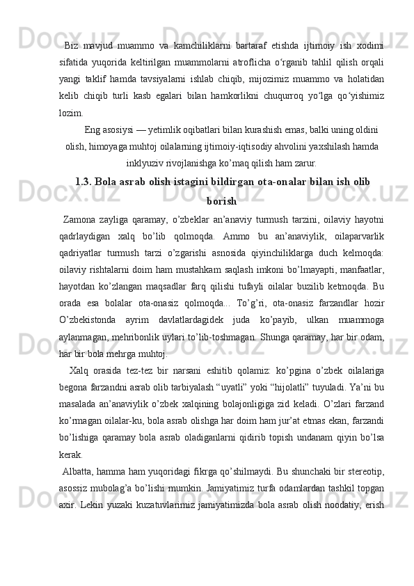   Biz   mavjud   muammo   va   kamchiliklarni   bartaraf   etishda   ijtimoiy   ish   xodimi
sifatida   yuqorida   keltirilgan   muammolarni   atroflicha   o rganib   tahlil   qilish   orqaliʻ
yangi   taklif   hamda   tavsiyalarni   ishlab   chiqib,   mijozimiz   muammo   va   holatidan
kelib   chiqib   turli   kasb   egalari   bilan   hamkorlikni   chuqurroq   yo lga   qo yishimiz	
ʻ ʻ
lozim. 
Eng asosiysi — yetimlik oqibatlari bilan kurashish emas, balki uning oldini
olish, himoyaga muhtoj oilalarning ijtimoiy-iqtisodiy ahvolini yaxshilash hamda
inklyuziv rivojlanishga ko’maq qilish ham zarur.
 1.3. Bola asrab olish istagini bildirgan ota-onalar bilan ish olib
borish 
  Zamona   zayliga   qaramay,   o’zbeklar   an’anaviy   turmush   tarzini,   oilaviy   hayotni
qadrlaydigan   xalq   bo’lib   qolmoqda.   Ammo   bu   an’anaviylik,   oilaparvarlik
qadriyatlar   turmush   tarzi   o’zgarishi   asnosida   qiyinchiliklarga   duch   kelmoqda:
oilaviy rishtalarni  doim  ham  mustahkam  saqlash  imkoni  bo’lmayapti, manfaatlar,
hayotdan   ko’zlangan   maqsadlar   farq   qilishi   tufayli   oilalar   buzilib   ketmoqda.   Bu
orada   esa   bolalar   ota-onasiz   qolmoqda...   To’g’ri,   ota-onasiz   farzandlar   hozir
O’zbekistonda   ayrim   davlatlardagidek   juda   ko’payib,   ulkan   muammoga
aylanmagan, mehribonlik uylari to’lib-toshmagan.   Shunga qaramay, har bir odam,
har bir bola mehrga muhtoj. 
    Xalq   orasida   tez-tez   bir   narsani   eshitib   qolamiz:   ko’pgina   o’zbek   oilalariga
begona farzandni asrab olib tarbiyalash “uyatli” yoki “hijolatli” tuyuladi. Ya’ni bu
masalada   an’anaviylik   o’zbek   xalqining   bolajonligiga   zid   keladi.   O’zlari   farzand
ko’rmagan oilalar-ku, bola asrab olishga har doim ham jur’at etmas ekan, farzandi
bo’lishiga   qaramay   bola   asrab   oladiganlarni   qidirib   topish   undanam   qiyin   bo’lsa
kerak.
  Albatta, hamma ham yuqoridagi fikrga qo’shilmaydi. Bu shunchaki bir stereotip,
asossiz  mubolag’a bo’lishi  mumkin. Jamiyatimiz turfa odamlardan tashkil  topgan
axir.   Lekin   yuzaki   kuzatuvlarimiz   jamiyatimizda   bola   asrab   olish   noodatiy,   erish 