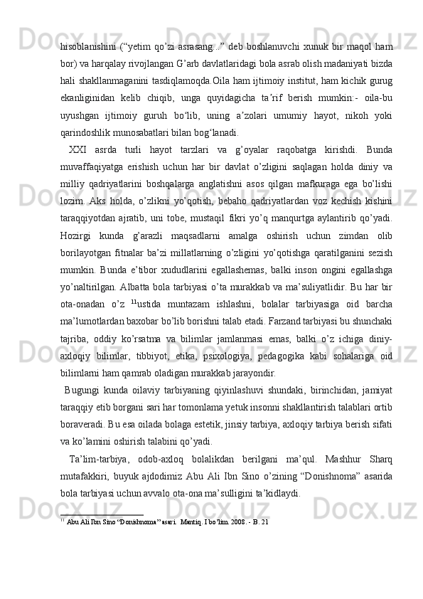 hisoblanishini   (“yetim   qo’zi   asrasang...”   deb   boshlanuvchi   xunuk   bir   maqol   ham
bor) va harqalay rivojlangan G’arb davlatlaridagi bola asrab olish madaniyati bizda
hali shakllanmaganini tasdiqlamoqda. Oila ham ijtimoiy institut, ham kichik gurug
ekanliginidan   kelib   chiqib,   unga   quyidagicha   ta rif   berish   mumkin:-   oila-buʼ
uyushgan   ijtimoiy   guruh   bo lib,   uning   a zolari   umumiy   hayot,   nikoh   yoki	
ʻ ʼ
qarindoshlik munosabatlari bilan bog lanadi.	
ʻ
  XXI   asrda   turli   hayot   tarzlari   va   g’oyalar   raqobatga   kirishdi.   Bunda
muvaffaqiyatga   erishish   uchun   har   bir   davlat   o’zligini   saqlagan   holda   diniy   va
milliy   qadriyatlarini   boshqalarga   anglatishni   asos   qilgan   mafkuraga   ega   bo’lishi
lozim.   Aks   holda,   o’zlikni   yo’qotish,   bebaho   qadriyatlardan   voz   kechish   kishini
taraqqiyotdan   ajratib,   uni   tobe,   mustaqil   fikri   yo’q   manqurtga   aylantirib   qo’yadi.
Hozirgi   kunda   g’arazli   maqsadlarni   amalga   oshirish   uchun   zimdan   olib
borilayotgan   fitnalar   ba’zi   millatlarning   o’zligini   yo’qotishga   qaratilganini   sezish
mumkin.   Bunda   e’tibor   xududlarini   egallashemas,   balki   inson   ongini   egallashga
yo’naltirilgan. Albatta bola tarbiyasi  o’ta murakkab va ma’suliyatlidir. Bu har bir
ota-onadan   o’z   11
ustida   muntazam   ishlashni,   bolalar   tarbiyasiga   oid   barcha
ma’lumotlardan baxobar bo’lib borishni talab etadi. Farzand tarbiyasi bu shunchaki
tajriba,   oddiy   ko’rsatma   va   bilimlar   jamlanmasi   emas,   balki   o’z   ichiga   diniy-
axloqiy   bilimlar,   tibbiyot,   etika,   psixologiya,   pedagogika   kabi   sohalariga   oid
bilimlarni ham qamrab oladigan murakkab jarayondir.
  Bugungi   kunda   oilaviy   tarbiyaning   qiyinlashuvi   shundaki,   birinchidan,   jamiyat
taraqqiy etib borgani sari har tomonlama yetuk insonni shakllantirish talablari ortib
boraveradi. Bu esa oilada bolaga estetik, jinsiy tarbiya, axloqiy tarbiya berish sifati
va ko’lamini oshirish talabini qo’yadi.
  Ta’lim-tarbiya,   odob-axloq   bolalikdan   berilgani   ma’qul.   Mashhur   Sharq
mutafakkiri,   buyuk   ajdodimiz   Abu   Ali   Ibn   Sino   o’zining   “Donishnoma”   asarida
bola tarbiyasi uchun avvalo ota-ona ma’sulligini ta’kidlaydi.
11
 Abu Ali Ibn Sino “Donishnoma” asari.  Mantiq.  I  bo’lim . 2008. - B. 21 