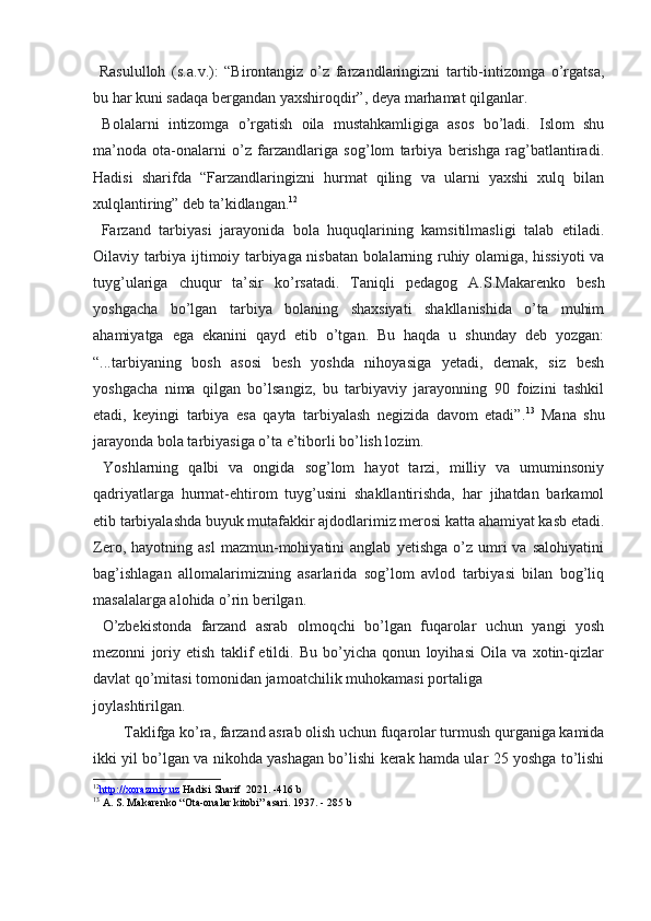   Rasululloh   (s.a.v.):   “Birontangiz   o’z   farzandlaringizni   tartib-intizomga   o’rgatsa,
bu har kuni sadaqa bergandan yaxshiroqdir”, deya marhamat qilganlar.
  Bolalarni   intizomga   o’rgatish   oila   mustahkamligiga   asos   bo’ladi.   Islom   shu
ma’noda   ota-onalarni   o’z   farzandlariga   sog’lom   tarbiya   berishga   rag’batlantiradi.
Hadisi   sharifda   “Farzandlaringizni   hurmat   qiling   va   ularni   yaxshi   xulq   bilan
xulqlantiring” deb ta’kidlangan. 12
  Farzand   tarbiyasi   jarayonida   bola   huquqlarining   kamsitilmasligi   talab   etiladi.
Oilaviy tarbiya ijtimoiy tarbiyaga nisbatan bolalarning ruhiy olamiga, hissiyoti va
tuyg’ulariga   chuqur   ta’sir   ko’rsatadi.   Taniqli   pedagog   A.S.Makarenko   besh
yoshgacha   bo’lgan   tarbiya   bolaning   shaxsiyati   shakllanishida   o’ta   muhim
ahamiyatga   ega   ekanini   qayd   etib   o’tgan.   Bu   haqda   u   shunday   deb   yozgan:
“...tarbiyaning   bosh   asosi   besh   yoshda   nihoyasiga   yetadi,   demak,   siz   besh
yoshgacha   nima   qilgan   bo’lsangiz,   bu   tarbiyaviy   jarayonning   90   foizini   tashkil
etadi,   keyingi   tarbiya   esa   qayta   tarbiyalash   negizida   davom   etadi”. 13
  Mana   shu
jarayonda bola tarbiyasiga o’ta e’tiborli bo’lish lozim.
  Yoshlarning   qalbi   va   ongida   sog’lom   hayot   tarzi,   milliy   va   umuminsoniy
qadriyatlarga   hurmat-ehtirom   tuyg’usini   shakllantirishda,   har   jihatdan   barkamol
etib tarbiyalashda buyuk mutafakkir ajdodlarimiz merosi katta ahamiyat kasb etadi.
Zero,   hayotning  asl   mazmun-mohiyatini   anglab   yetishga   o’z  umri   va   salohiyatini
bag’ishlagan   allomalarimizning   asarlarida   sog’lom   avlod   tarbiyasi   bilan   bog’liq
masalalarga alohida o’rin berilgan.
  O’zbekistonda   farzand   asrab   olmoqchi   bo’lgan   fuqarolar   uchun   yangi   yosh
mezonni   joriy   etish   taklif   etildi.   Bu   bo’yicha   qonun   loyihasi   Oila   va   xotin-qizlar
davlat qo’mitasi tomonidan jamoatchilik muhokamasi portaliga 
joylashtirilgan.
Taklifga ko’ra, farzand asrab olish uchun fuqarolar turmush qurganiga kamida
ikki yil bo’lgan va nikohda yashagan bo’lishi kerak hamda ular 25 yoshga to’lishi
12
http://xorazmiy.uz     Hadisi Sharif   2021. -416 b
13
 A. S. Makarenko “Ota-onalar kitobi” asari. 1937 . - 285 b 