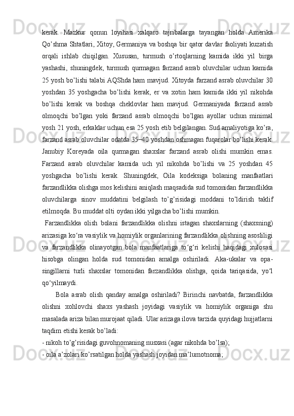 kerak.   Mazkur   qonun   loyihasi   xalqaro   tajribalarga   tayangan   holda   Amerika
Qo’shma Shtatlari, Xitoy, Germaniya va boshqa bir qator davlar faoliyati kuzatish
orqali   ishlab   chiqilgan.   Xususan,   turmush   o’rtoqlarning   kamida   ikki   yil   birga
yashashi,   shuningdek,   turmush   qurmagan   farzand   asrab   oluvchilar   uchun   kamida
25 yosh bo’lishi talabi AQShda ham mavjud. Xitoyda farzand asrab oluvchilar 30
yoshdan   35   yoshgacha   bo’lishi   kerak,   er   va   xotin   ham   kamida   ikki   yil   nikohda
bo’lishi   kerak   va   boshqa   cheklovlar   ham   mavjud.   Germaniyada   farzand   asrab
olmoqchi   bo’lgan   yoki   farzand   asrab   olmoqchi   bo’lgan   ayollar   uchun   minimal
yosh 21 yosh, erkaklar uchun esa 25 yosh etib belgilangan. Sud amaliyotiga ko’ra,
farzand asrab oluvchilar odatda 35−40 yoshdan oshmagan fuqarolar bo’lishi kerak.
Janubiy   Koreyada   oila   qurmagan   shaxslar   farzand   asrab   olishi   mumkin   emas.
Farzand   asrab   oluvchilar   kamida   uch   yil   nikohda   bo’lishi   va   25   yoshdan   45
yoshgacha   bo’lishi   kerak.   Shuningdek,   Oila   kodeksiga   bolaning   manfaatlari
farzandlikka olishga mos kelishini aniqlash maqsadida sud tomonidan farzandlikka
oluvchilarga   sinov   muddatini   belgilash   to’g’risidagi   moddani   to’ldirish   taklif
etilmoqda. Bu muddat olti oydan ikki yilgacha bo’lishi mumkin.
  Farzandlikka   olish   bolani   farzandlikka   olishni   istagan   shaxslarning   (shaxsning)
arizasiga ko ra vasiylik va homiylik organlarining farzandlikka olishning asosliligiʻ
va   farzandlikka   olinayotgan   bola   manfaatlariga   to g ri   kelishi   haqidagi   xulosasi	
ʻ ʻ
hisobga   olingan   holda   sud   tomonidan   amalga   oshiriladi.   Aka-ukalar   va   opa-
singillarni   turli   shaxslar   tomonidan   farzandlikka   olishga,   qoida   tariqasida,   yo l	
ʻ
qo yilmaydi.	
ʻ
Bola   asrab   olish   qanday   amalga   oshiriladi?   Birinchi   navbatda,   farzandlikka
olishni   xohlovchi   shaxs   yashash   joyidagi   vasiylik   va   homiylik   organiga   shu
masalada ariza bilan murojaat qiladi. Ular arizaga ilova tarzida quyidagi hujjatlarni
taqdim etishi kerak bo’ladi:
- nikoh to’g’risidagi guvohnomaning nusxasi (agar nikohda bo’lsa);
- oila a’zolari ko’rsatilgan holda yashash joyidan ma’lumotnoma; 