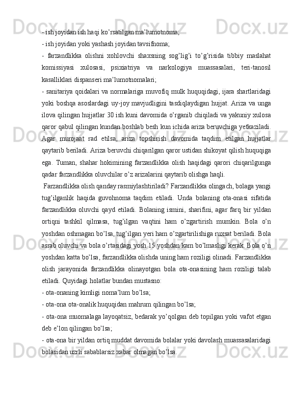 - ish joyidan ish haqi ko’rsatilgan ma’lumotnoma;
- ish joyidan yoki yashash joyidan tavsifnoma;
-   farzandlikka   olishni   xohlovchi   shaxsning   sog’lig’i   to’g’risida   tibbiy   maslahat
komissiyasi   xulosasi,   psixiatriya   va   narkologiya   muassasalari,   teri-tanosil
kasalliklari dispanseri ma’lumotnomalari;
- sanitariya qoidalari va normalariga muvofiq mulk huquqidagi, ijara shartlaridagi
yoki boshqa asoslardagi  uy-joy mavjudligini  tasdiqlaydigan  hujjat. Ariza va unga
ilova qilingan hujjatlar 30 ish kuni davomida o’rganib chiqiladi va yakuniy xulosa
qaror qabul qilingan kundan boshlab besh kun ichida ariza beruvchiga yetkaziladi.
Agar   murojaat   rad   etilsa,   ariza   topshirish   davomida   taqdim   etilgan   hujjatlar
qaytarib beriladi. Ariza beruvchi chiqarilgan qaror ustidan shikoyat qilish huquqiga
ega.   Tuman,   shahar   hokimining   farzandlikka   olish   haqidagi   qarori   chiqarilgunga
qadar farzandlikka oluvchilar o’z arizalarini qaytarib olishga haqli.
 Farzandlikka olish qanday rasmiylashtiriladi? Farzandlikka olingach, bolaga yangi
tug’ilganlik   haqida   guvohnoma   taqdim   etiladi.   Unda   bolaning   ota-onasi   sifatida
farzandlikka   oluvchi   qayd   etiladi.   Bolaning   ismini,   sharifini,   agar   farq   bir   yildan
ortiqni   tashkil   qilmasa,   tug’ilgan   vaqtini   ham   o’zgartirish   mumkin.   Bola   o’n
yoshdan oshmagan bo’lsa, tug’ilgan yeri ham o’zgartirilishiga ruxsat beriladi. Bola
asrab oluvchi va bola o’rtasidagi yosh 15 yoshdan kam bo’lmasligi kerak. Bola o’n
yoshdan katta bo’lsa, farzandlikka olishda uning ham roziligi olinadi. Farzandlikka
olish   jarayonida   farzandlikka   olinayotgan   bola   ota-onasining   ham   roziligi   talab
etiladi. Quyidagi holatlar bundan mustasno:
- ota-onaning kimligi noma’lum bo’lsa;
- ota-ona ota-onalik huquqidan mahrum qilingan bo’lsa;
- ota-ona muomalaga layoqatsiz, bedarak yo’qolgan deb topilgan yoki vafot etgan
deb e’lon qilingan bo’lsa;
- ota-ona bir yildan ortiq muddat davomida bolalar yoki davolash muassasalaridagi
bolasidan uzrli sabablarsiz xabar olmagan bo’lsa.