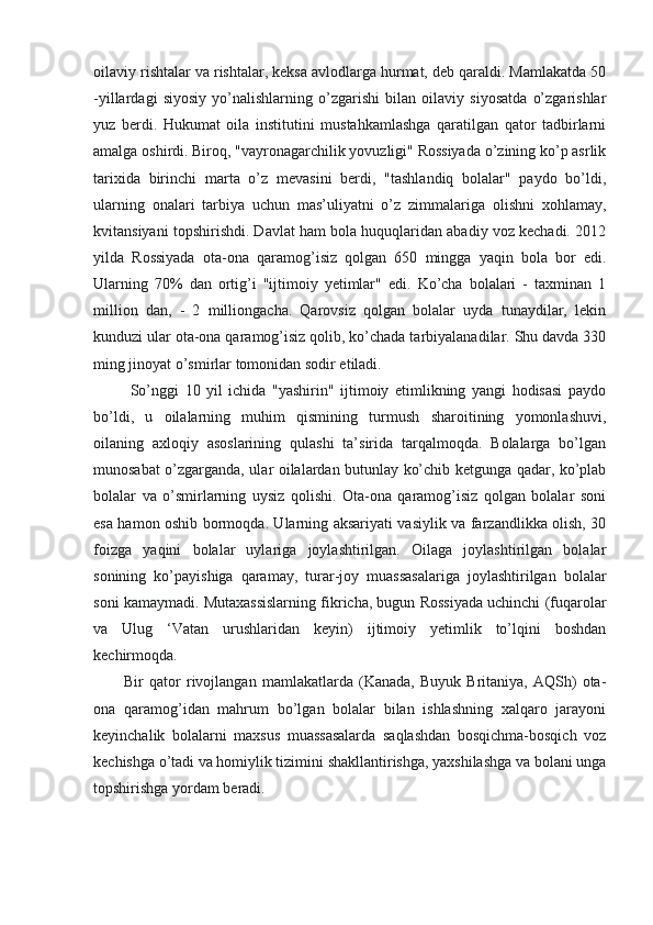 oilaviy rishtalar va rishtalar, keksa avlodlarga hurmat, deb qaraldi. Mamlakatda 50
-yillardagi   siyosiy   yo’nalishlarning   o’zgarishi   bilan   oilaviy   siyosatda   o’zgarishlar
yuz   berdi.   Hukumat   oila   institutini   mustahkamlashga   qaratilgan   qator   tadbirlarni
amalga oshirdi. Biroq, "vayronagarchilik yovuzligi" Rossiyada o’zining ko’p asrlik
tarixida   birinchi   marta   o’z   mevasini   berdi,   "tashlandiq   bolalar"   paydo   bo’ldi,
ularning   onalari   tarbiya   uchun   mas’uliyatni   o’z   zimmalariga   olishni   xohlamay,
kvitansiyani topshirishdi. Davlat ham bola huquqlaridan abadiy voz kechadi. 2012
yilda   Rossiyada   ota-ona   qaramog’isiz   qolgan   650   mingga   yaqin   bola   bor   edi.
Ularning   70%   dan   ortig’i   "ijtimoiy   yetimlar"   edi.   Ko’cha   bolalari   -   taxminan   1
million   dan,   -   2   milliongacha.   Qarovsiz   qolgan   bolalar   uyda   tunaydilar,   lekin
kunduzi ular ota-ona qaramog’isiz qolib, ko’chada tarbiyalanadilar. Shu davda 330
ming jinoyat o’smirlar tomonidan sodir etiladi.
  So’nggi   10   yil   ichida   "yashirin"   ijtimoiy   etimlikning   yangi   hodisasi   paydo
bo’ldi,   u   oilalarning   muhim   qismining   turmush   sharoitining   yomonlashuvi,
oilaning   axloqiy   asoslarining   qulashi   ta’sirida   tarqalmoqda.   Bolalarga   bo’lgan
munosabat o’zgarganda, ular oilalardan butunlay ko’chib ketgunga qadar, ko’plab
bolalar   va   o’smirlarning   uysiz   qolishi.   Ota-ona   qaramog’isiz   qolgan   bolalar   soni
esa hamon oshib bormoqda. Ularning aksariyati vasiylik va farzandlikka olish, 30
foizga   yaqini   bolalar   uylariga   joylashtirilgan.   Oilaga   joylashtirilgan   bolalar
sonining   ko’payishiga   qaramay,   turar-joy   muassasalariga   joylashtirilgan   bolalar
soni kamaymadi. Mutaxassislarning fikricha, bugun Rossiyada uchinchi (fuqarolar
va   Ulug   ‘Vatan   urushlaridan   keyin)   ijtimoiy   yetimlik   to’lqini   boshdan
kechirmoqda.
Bir   qator   rivojlangan   mamlakatlarda   (Kanada,   Buyuk   Britaniya,   AQSh)   ota-
ona   qaramog’idan   mahrum   bo’lgan   bolalar   bilan   ishlashning   xalqaro   jarayoni
keyinchalik   bolalarni   maxsus   muassasalarda   saqlashdan   bosqichma-bosqich   voz
kechishga o’tadi va homiylik tizimini shakllantirishga, yaxshilashga va bolani unga
topshirishga yordam beradi.