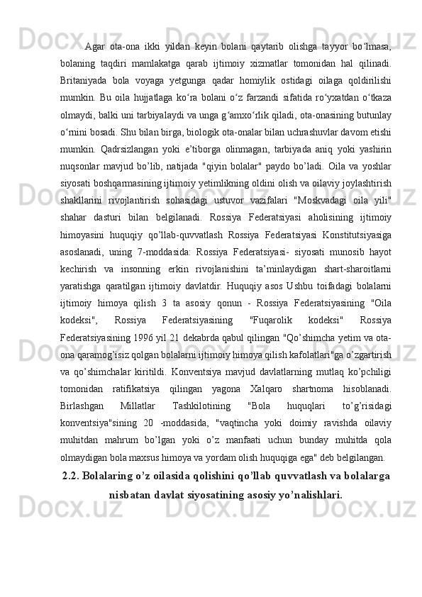 Agar   ota-ona   ikki   yildan   keyin   bolani   qaytarib   olishga   tayyor   bo lmasa,ʻ
bolaning   taqdiri   mamlakatga   qarab   ijtimoiy   xizmatlar   tomonidan   hal   qilinadi.
Britaniyada   bola   voyaga   yetgunga   qadar   homiylik   ostidagi   oilaga   qoldirilishi
mumkin.   Bu   oila   hujjatlaga   ko ra   bolani   o z   farzandi   sifatida   ro yxatdan   o tkaza	
ʻ ʻ ʻ ʻ
olmaydi, balki uni tarbiyalaydi va unga g amxo rlik qiladi, ota-onasining butunlay	
ʻ ʻ
o rnini bosadi. Shu bilan birga, biologik ota-onalar bilan uchrashuvlar davom etishi	
ʻ
mumkin.   Qadrsizlangan   yoki   e’tiborga   olinmagan,   tarbiyada   aniq   yoki   yashirin
nuqsonlar   mavjud   bo’lib,   natijada   "qiyin   bolalar"   paydo   bo’ladi.   Oila   va   yoshlar
siyosati boshqarmasining ijtimoiy yetimlikning oldini olish va oilaviy joylashtirish
shakllarini   rivojlantirish   sohasidagi   ustuvor   vazifalari   "Moskvadagi   oila   yili"
shahar   dasturi   bilan   belgilanadi.   Rossiya   Federatsiyasi   aholisining   ijtimoiy
himoyasini   huquqiy   qo’llab-quvvatlash   Rossiya   Federatsiyasi   Konstitutsiyasiga
asoslanadi,   uning   7-moddasida:   Rossiya   Federatsiyasi-   siyosati   munosib   hayot
kechirish   va   insonning   erkin   rivojlanishini   ta’minlaydigan   shart-sharoitlarni
yaratishga   qaratilgan   ijtimoiy   davlatdir.   Huquqiy   asos   Ushbu   toifadagi   bolalarni
ijtimoiy   himoya   qilish   3   ta   asosiy   qonun   -   Rossiya   Federatsiyasining   "Oila
kodeksi",   Rossiya   Federatsiyasining   "Fuqarolik   kodeksi"   Rossiya
Federatsiyasining 1996 yil 21 dekabrda qabul qilingan "Qo’shimcha yetim va ota-
ona qaramog’isiz qolgan bolalarni ijtimoiy himoya qilish kafolatlari"ga o’zgartirish
va   qo’shimchalar   kiritildi.   Konventsiya   mavjud   davlatlarning   mutlaq   ko’pchiligi
tomonidan   ratifikatsiya   qilingan   yagona   Xalqaro   shartnoma   hisoblanadi.
Birlashgan   Millatlar   Tashkilotining   "Bola   huquqlari   to’g’risidagi
konventsiya"sining   20   -moddasida,   "vaqtincha   yoki   doimiy   ravishda   oilaviy
muhitdan   mahrum   bo’lgan   yoki   o’z   manfaati   uchun   bunday   muhitda   qola
olmaydigan bola maxsus himoya va yordam olish huquqiga ega" deb belgilangan.
2.2. Bolalaring o’z oilasida qolishini qo’llab quvvatlash va bolalarga
nisbatan davlat siyosatining asosiy yo’nalishlari.