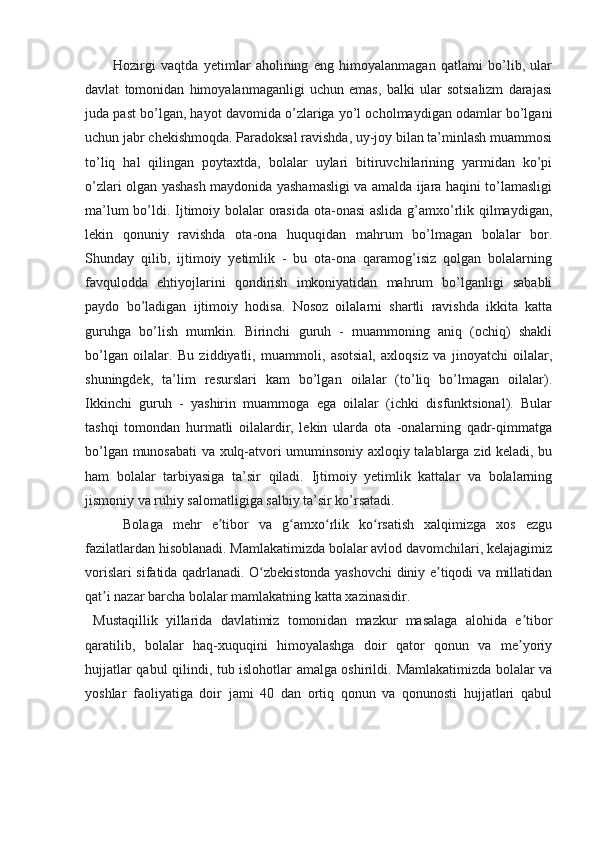 Hozirgi   vaqtda   yetimlar   aholining   eng   himoyalanmagan   qatlami   bo’lib,   ular
davlat   tomonidan   himoyalanmaganligi   uchun   emas,   balki   ular   sotsializm   darajasi
juda past bo’lgan, hayot davomida o’zlariga yo’l ocholmaydigan odamlar bo’lgani
uchun jabr chekishmoqda. Paradoksal ravishda, uy-joy bilan ta’minlash muammosi
to’liq   hal   qilingan   poytaxtda,   bolalar   uylari   bitiruvchilarining   yarmidan   ko’pi
o’zlari olgan yashash maydonida yashamasligi va amalda ijara haqini to’lamasligi
ma’lum  bo’ldi. Ijtimoiy bolalar orasida ota-onasi  aslida g’amxo’rlik qilmaydigan,
lekin   qonuniy   ravishda   ota-ona   huquqidan   mahrum   bo’lmagan   bolalar   bor.
Shunday   qilib,   ijtimoiy   yetimlik   -   bu   ota-ona   qaramog’isiz   qolgan   bolalarning
favqulodda   ehtiyojlarini   qondirish   imkoniyatidan   mahrum   bo’lganligi   sababli
paydo   bo’ladigan   ijtimoiy   hodisa.   Nosoz   oilalarni   shartli   ravishda   ikkita   katta
guruhga   bo’lish   mumkin.   Birinchi   guruh   -   muammoning   aniq   (ochiq)   shakli
bo’lgan   oilalar.   Bu   ziddiyatli,   muammoli,   asotsial,   axloqsiz   va   jinoyatchi   oilalar,
shuningdek,   ta’lim   resurslari   kam   bo’lgan   oilalar   (to’liq   bo’lmagan   oilalar).
Ikkinchi   guruh   -   yashirin   muammoga   ega   oilalar   (ichki   disfunktsional).   Bular
tashqi   tomondan   hurmatli   oilalardir,   lekin   ularda   ota   -onalarning   qadr-qimmatga
bo’lgan munosabati va xulq-atvori umuminsoniy axloqiy talablarga zid keladi, bu
ham   bolalar   tarbiyasiga   ta’sir   qiladi.   Ijtimoiy   yetimlik   kattalar   va   bolalarning
jismoniy va ruhiy salomatligiga salbiy ta’sir ko’rsatadi. 
  Bolaga   mehr   e tibor   va   g amxo rlik   ko rsatish   xalqimizga   xos   ezguʼ ʻ ʻ ʻ
fazilatlardan hisoblanadi. Mamlakatimizda bolalar avlod davomchilari, kelajagimiz
vorislari sifatida qadrlanadi. O zbekistonda yashovchi diniy e tiqodi va millatidan	
ʻ ʼ
qat i nazar barcha bolalar mamlakatning katta xazinasidir.	
ʼ
  Mustaqillik   yillarida   davlatimiz   tomonidan   mazkur   masalaga   alohida   e tibor	
ʼ
qaratilib,   bolalar   haq-xuquqini   himoyalashga   doir   qator   qonun   va   me yoriy
ʼ
hujjatlar qabul qilindi, tub islohotlar amalga oshirildi.   Mamlakatimizda bolalar va
yoshlar   faoliyatiga   doir   jami   40   dan   ortiq   qonun   va   qonunosti   hujjatlari   qabul 