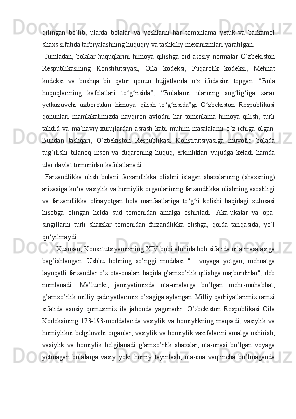 qilingan   bo lib,   ularda   bolalar   va   yoshlarni   har   tomonlama   yetuk   va   barkamolʻ
shaxs sifatida tarbiyalashning huquqiy va tashkiliy mexanizmlari yaratilgan.
  Jumladan,   bolalar   huquqlarini   himoya   qilishga   oid   asosiy   normalar   O zbekiston	
ʻ
Respublikasining   Konstitutsiyasi,   Oila   kodeksi,   Fuqarolik   kodeksi,   Mehnat
kodeksi   va   boshqa   bir   qator   qonun   hujjatlarida   o z   ifodasini   topgan.  	
ʻ “Bola
huquqlarining   kafolatlari   to g risida”,   “Bolalarni   ularning   sog lig iga   zarar	
ʻ ʻ ʻ ʻ
yetkazuvchi   axborotdan   himoya   qilish   to g risida”gi   O zbekiston   Respublikasi	
ʻ ʻ ʻ
qonunlari   mamlakatimizda   navqiron   avlodni   har   tomonlama   himoya   qilish,   turli
tahdid   va   ma naviy   xurujlardan   asrash   kabi   muhim   masalalarni   o z   ichiga   olgan.	
ʼ ʻ
Bundan   tashqari,   O zbekiston   Respublikasi   Konstitutsiyasiga   muvofiq   bolada	
ʻ
tug ilishi   bilanoq   inson   va   fuqaroning   huquq,   erkinliklari   vujudga   keladi   hamda	
ʻ
ular davlat tomonidan kafolatlanadi.
  Farzandlikka   olish   bolani   farzandlikka   olishni   istagan   shaxslarning   (shaxsning)
arizasiga ko ra vasiylik va homiylik organlarining farzandlikka olishning asosliligi	
ʻ
va   farzandlikka   olinayotgan   bola   manfaatlariga   to g ri   kelishi   haqidagi   xulosasi	
ʻ ʻ
hisobga   olingan   holda   sud   tomonidan   amalga   oshiriladi.   Aka-ukalar   va   opa-
singillarni   turli   shaxslar   tomonidan   farzandlikka   olishga,   qoida   tariqasida,   yo l	
ʻ
qo yilmaydi.	
ʻ
Xususan, Konstitutsiyamizning XIV bobi alohida bob sifatida oila masalasiga
bag’ishlangan.   Ushbu   bobning   so’nggi   moddasi   "...   voyaga   yetgan,   mehnatga
layoqatli farzandlar o’z ota-onalari haqida g’amxo’rlik qilishga majburdirlar", deb
nomlanadi.   Ma’lumki,   jamiyatimizda   ota-onalarga   bo’lgan   mehr-muhabbat,
g’amxo’rlik milliy qadriyatlarimiz o’zagiga aylangan. Milliy qadriyatlarimiz ramzi
sifatida   asosiy   qomusimiz   ila   jahonda   yagonadir.   O’zbekiston   Respublikasi   Oila
Kodeksining 173-193-moddalarida vasiylik va homiylikning maqsadi, vasiylik va
homiylikni belgilovchi organlar, vasiylik va homiylik vazifalarini amalga oshirish,
vasiylik   va   homiylik   belgilanadi   g’amxo’rlik   shaxslar,   ota-onasi   bo’lgan   voyaga
yetmagan   bolalarga   vasiy   yoki   homiy   tayinlash,   ota-ona   vaqtincha   bo’lmaganda 