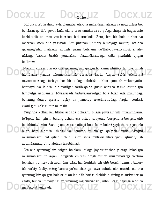 Xulosa
   Xulosa sifatida shuni ayta olamizki, ota-ona mehridan mahrum va nogironligi bor
bolalarni qo’llab-quvvatlash, ularni orzu-umidlarini ro’yobga chiqarish bugun aslo
kechiktirib   bo’lmas   vazifalardan   biri   sanaladi.   Zero,   har   bir   bola   e’tibor   va
mehrdan   kuch   olib   yashaydi.   Shu   jihatdan   ijtimoiy   himoyaga   muhtoj,   ota-ona
qaramog’idan   mahrum,   ko’ngli   yarim   bolalarni   qo’llab-quvvatlashdek   amaliy
ishlarga   barcha   birdek   yondashsa,   farzandlarimizga   katta   yaxshilik   qilgan
bo’lamiz.
  Mazkur kurs ishida ota-ona qaramog’isiz qolgan bolalarni ijtimoiy himoya qilish
tizimlarini   yanada   takomillashtirish   borasida   fikrlar   bayon   etildi.   Aksariyat
muassasalardagi   tarbiya   har   bir   bolaga   alohida   e tibor   qaratish   imkoniyatiniʼ
bermaydi   va   kundalik   o rnatilgan   tartib-qoida   guruh   asosida   tashkillashtirilgan	
ʻ
tamoyilga   asoslanadi.   Muassasada   tarbiyalanayotgan   bola   bilan   oila   muhitidagi
bolaning   dunyo   qarashi,   aqliy   va   jismoniy   rivojlanishidagi   farqlar   sezilarli
ekanligini ko’rishimiz mumkin. 
  Yuqorida   keltirilgan   fikrlar   asosida   bolalarni   oilaga   joylashtirish   muammolarini
to lqonli   hal   qilish,   buning   uchun   esa   ushbu   jarayonni   bosqichma-bosqich   olib	
ʻ
borishimiz lozim.  Buning uchun esa nafaqat bola, balki bolani joylashtiradigan oila
bilan   ham   alohida   ishlash   va   hamkorlikni   yo’lga   qo’yish   kerak.   Mavjud
muammolarni   hal   qilish   uchun   ushbu   soha   mutaxasisslari   ya’ni   ijtimoiy   ish
xodimlarining o’rni alohida hisoblanadi.
  Ota-ona   qaramog isiz   qolgan   bolalarni   oilaga   joylashtirishda   yuzaga   keladigan	
ʻ
muammolarni   to laqonli   o rganib   chiqish   orqali   ushbu   muammolarga   yechim
ʻ ʻ
topishda   ijtimoiy   ish   xodimlari   bilan   hamkorlikda   ish   olib   borish   lozim.   Ijtimoiy
ish   kasbiy   faoliyatining   barcha   yo’nalishlariga   nazar   solsak,   ular   orasida   ota-ona
qaramog’isiz qolgan bolalar bilan ish olib borish alohida o’zining xususiyatlariga
egaki,   bunda   ijtimoiy   ish   xodimining   majburiyatlari,   ushbu   kasb   egasiga   alohida
mas’uliyat yuklaydi. 