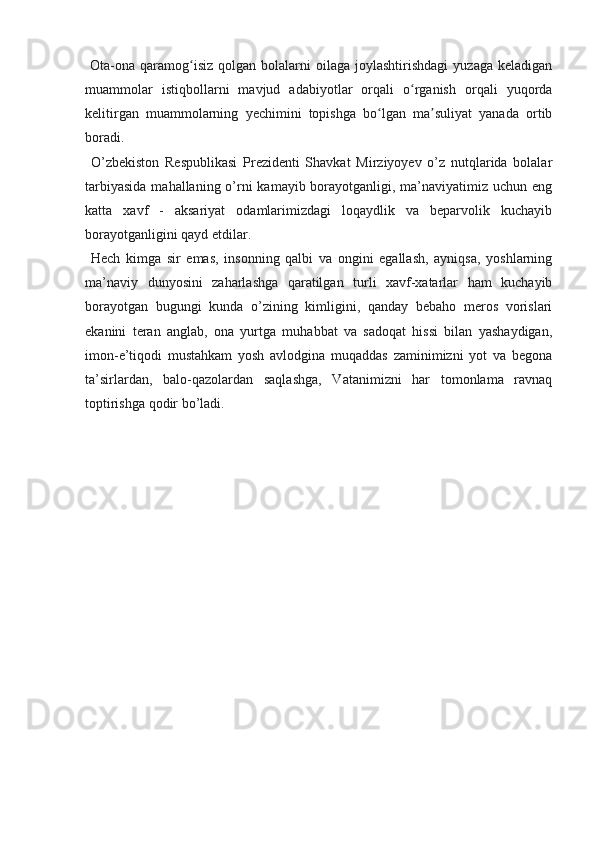   Ota-ona  qaramog isiz   qolgan  bolalarni  oilaga   joylashtirishdagi   yuzaga  keladiganʻ
muammolar   istiqbollarni   mavjud   adabiyotlar   orqali   o rganish   orqali   yuqorda	
ʻ
kelitirgan   muammolarning   yechimini   topishga   bo lgan   ma suliyat   yanada   ortib	
ʻ ʼ
boradi.
  O’zbekiston   Respublikasi   Prezidenti   Shavkat   Mirziyoyev   o’z   nutqlarida   bolalar
tarbiyasida  mahallaning o’rni  kamayib borayotganligi, ma’naviyatimiz uchun eng
katta   xavf   -   aksariyat   odamlarimizdagi   loqaydlik   va   beparvolik   kuchayib
borayotganligini qayd etdilar.
  Hech   kimga   sir   emas,   insonning   qalbi   va   ongini   egallash,   ayniqsa,   yoshlarning
ma’naviy   dunyosini   zaharlashga   qaratilgan   turli   xavf-xatarlar   ham   kuchayib
borayotgan   bugungi   kunda   o’zining   kimligini,   qanday   bebaho   meros   vorislari
ekanini   teran   anglab,   ona   yurtga   muhabbat   va   sadoqat   hissi   bilan   yashaydigan,
imon-e’tiqodi   mustahkam   yosh   avlodgina   muqaddas   zaminimizni   yot   va   begona
ta’sirlardan,   balo-qazolardan   saqlashga,   Vatanimizni   har   tomonlama   ravnaq
toptirishga qodir bo’ladi.
     
  