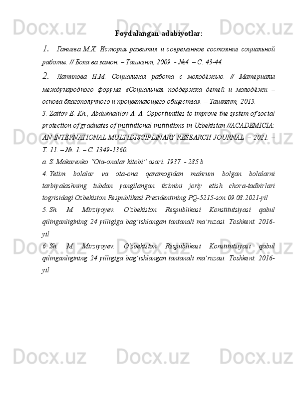 Foydalangan   adabiyotlar :
1. Ганиева   М.Х.   История   развития   и   современное   состояние   социальной
работы. // Бола ва замон. – Ташкент, 2009. - №4. – С. 43-44.
2. Латипова   Н.М.   Социальная   работа   с   молодёжью.   //   Материалы
международного   форума   «Социальная   поддержка   детей   и   молодёжи   –
основа благополучного и процветающего общества». – Ташкент, 2013.
3. Zaitov E. Kh., Abdukhalilov A. A. Opportunities to improve the system of social
protection of graduates of institutional institutions in Uzbekistan //ACADEMICIA:
AN INTERNATIONAL MULTIDISCIPLINARY RESEARCH JOURNAL. – 2021. –
Т. 11. – №. 1. – С. 1349-1360.
a. S. Makarenko “Ota-onalar kitobi” asari. 1937. - 285 b
4. Yetim   bolalar   va   ota-ona   qaramogidan   mahrum   bolgan   bolalarni
tarbiyalashning   tubdan   yangilangan   tizimini   joriy   etish   chora-tadbirlari
togrisidagi Ozbekiston Respublikasi Prezidentining PQ-5215-son 09.08.2021-yil
5. Sh.   M.   Mirziyoyev.   O’zbekiston   Respublikasi   Konstitutsiyasi   qabul
qilinganligining   24   yilligiga   bag’ishlangan   tantanali   ma’ruzasi.   Toshkent.   2016-
yil
6. Sh.   M.   Mirziyoyev.   O’zbekiston   Respublikasi   Konstitutsiyasi   qabul
qilinganligining   24   yilligiga   bag’ishlangan   tantanali   ma’ruzasi.   Toshkent.   2016-
yil  