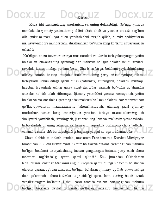 Kirish
Kurs   ishi   mavzusining   asoslanishi   va   uning   dolzarbligi:   So nggi   yillardaʻ
mamlakatda   ijtimoiy   yetimlikning   oldini   olish,   aholi   va   yoshlar   orasida   sog lom	
ʻ
oila   qurishga   mas uliyat   bilan   yondashishni   targ ib   qilish,   oilaviy   qadriyatlarga	
ʼ ʻ
ma naviy-axloqiy munosabatni shakllantirish bo yicha keng ko lamli ishlar amalga	
ʼ ʻ ʻ
oshirildi. 
  Ko rilgan chora-tadbirlar  tarbiya  muassasalari  va ularda tarbiyalanayotgan yetim
ʻ
bolalar   va   ota-onasining   qaramog idan   mahrum   bo lgan   bolalar   sonini   sezilarli	
ʻ ʻ
ravishda  kamaytirishga  yordam  berdi.  Shu  bilan   birga,  bolalarni   joylashtirishning
oilaviy   hamda   boshqa   muqobil   shakllarini   keng   joriy   etish,   ayniqsa,   ularni
tarbiyalash   uchun   oilaga   qabul   qilish   (patronat),   shuningdek,   bolalarni   mustaqil
hayotga   tayyorlash   uchun   qulay   shart-sharoitlar   yaratish   bo yicha   qo shimcha	
ʻ ʻ
choralar   ko rish   talab   etilmoqda.   Ijtimoiy   yetimlikni   yanada   kamaytirish,   yetim	
ʻ
bolalar va ota-onasining qaramog idan mahrum bo lgan bolalarni davlat tomonidan	
ʻ ʻ
qo llab-quvvatlash   mexanizmlarini   takomillashtirish,   ularning   jadal   ijtimoiy	
ʻ
moslashuvi   uchun   keng   imkoniyatlar   yaratish,   tarbiya   muassasalarining   ish
faoliyatini   yaxshilash,   shuningdek,   jismonan   sog lom   va   ma naviy   yetuk   avlodni	
ʻ ʼ
tarbiyalashda oilaning rolini mustahkamlash maqsadida qoshimcha chora tadbirlar
va amaliy ishlar olib borilayotganligi bugungi yaqqol ko’zga tashlanmoqda.
    Shuni   alohida   ta’kidlash   kerakki,   muhtaram   Prezidentimiz   Shavkat   Mirziyoyev
tomonidan 2021-yil avgust oyida “Yetim bolalar va ota-ona qaramog’idan mahrum
bo’lgan   bolalarni   tarbiyalashning   tubdan   yangilangan   tizimini   joriy   etish   chora
tadbirlari   tog’risida”gi   qarori   qabul   qilindi. 1
  Shu   jumladan   O’zbekiston
Reslublikasi   Vazirlar   Mahkamasing   2022-yilda   qabul   qilingan   "Yetim   bolalar   va
ota-ona   qaramoqg’idan   mahrum   bo’lgan   bolalarni   ijtimoiy   qo’llab   quvvatlashga
doir   qo’shimcha   chora-tadbirlar   tog’risida"gi   qaroi   ham   buning   isboti   desak
yenglishmagam   bo’lamiz.   Ushbu   qaror   asosida   ota-ona   qaramog’idan   mahrum
bo’lgan   bolalarni   davlat   tomonida   qo’llab-quvvatlashni   kuchaytirish   hamda 