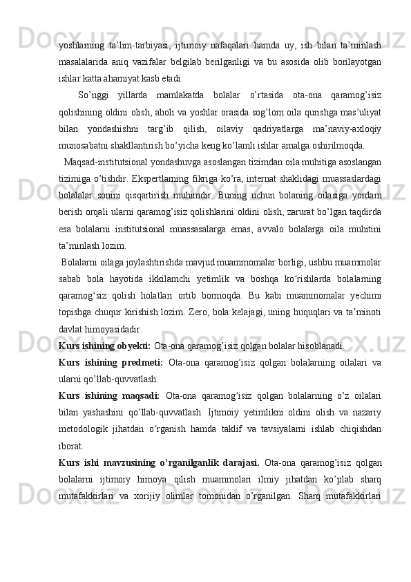 yoshlarning   ta’lim-tarbiyasi,   ijtimoiy   nafaqalari   hamda   uy,   ish   bilan   ta’minlash
masalalarida   aniq   vazifalar   belgilab   berilganligi   va   bu   asosida   olib   borilayotgan
ishlar katta ahamiyat kasb etadi.
So’nggi   yillarda   mamlakatda   bolalar   o’rtasida   ota-ona   qaramog’isiz
qolishining oldini olish, aholi va yoshlar orasida sog’lom oila qurishga mas’uliyat
bilan   yondashishni   targ’ib   qilish,   oilaviy   qadriyatlarga   ma’naviy-axloqiy
munosabatni shakllantirish bo’yicha keng ko’lamli ishlar amalga oshirilmoqda. 
   Maqsad-institutsional yondashuvga asoslangan tizimdan oila muhitiga asoslangan
tizimiga o’tishdir. Ekspertlarning fikriga ko’ra, internat shaklidagi muassaslardagi
bolalalar   sonini   qisqartirish   muhimdir.   Buning   uchun   bolaning   oilasiga   yordam
berish orqali ularni qaramog’isiz qolishlarini oldini olish, zarurat bo’lgan taqdirda
esa   bolalarni   institutsional   muassasalarga   emas,   avvalo   bolalarga   oila   muhitini
ta’minlash lozim. 
 Bolalarni oilaga joylashtirishda mavjud muammomalar borligi, ushbu muammolar
sabab   bola   hayotida   ikkilamchi   yetimlik   va   boshqa   ko rishlarda   bolalarningʻ
qaramog siz   qolish   holatlari   ortib   bormoqda.  	
ʻ Bu   kabi   muammomalar   yechimi
topishga chuqur kirishish lozim. Zero, bola kelajagi, uning huquqlari va ta minoti	
ʼ
davlat himoyasidadir.
Kurs ishining obyekti:  Ota-ona qaramog’isiz qolgan bolalar hisoblanadi.
Kurs   ishining   predmeti:   Ota-ona   qaramog’isiz   qolgan   bolalarning   oilalari   va
ularni qo’llab-quvvatlash.
Kurs   ishining   maqsadi:   Ota-ona   qaramog isiz   qolgan   bolalarning   o’z   oilalari	
ʻ
bilan   yashashini   qo’llab-quvvatlash.   Ijtimoiy   yetimlikni   oldini   olish   va   nazariy
metodologik   jihatdan   o rganish   hamda   taklif   va   tavsiyalarni   ishlab   chiqishdan	
ʻ
iborat.
Kurs   ishi   mavzusining   o’rganilganlik   darajasi.   Ota-ona   qaramog’isiz   qolgan
bolalarni   ijtimoiy   himoya   qilish   muammolari   ilmiy   jihatdan   ko’plab   sharq
mutafakkirlari   va   xorijiy   olimlar   tomonidan   o’rganilgan.   Sharq   mutafakkirlari