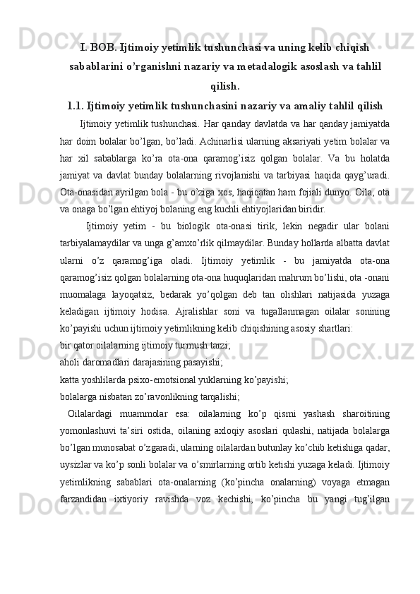 I. BOB. Ijtimoiy yetimlik tushunchasi va uning kelib chiqish
sabablarini o’rganishni nazariy va metadalogik asoslash va tahlil
qilish.
1.1. Ijtimoiy yetimlik tushunchasini nazariy va amaliy tahlil qilish
Ijtimoiy yetimlik tushunchasi. Har qanday davlatda va har qanday jamiyatda
har doim bolalar bo’lgan, bo’ladi. Achinarlisi ularning aksariyati yetim bolalar va
har   xil   sabablarga   ko’ra   ota-ona   qaramog’isiz   qolgan   bolalar.   Va   bu   holatda
jamiyat   va   davlat   bunday   bolalarning   rivojlanishi   va   tarbiyasi   haqida   qayg’uradi.
Ota-onasidan ayrilgan bola - bu o’ziga xos, haqiqatan ham fojiali dunyo. Oila, ota
va onaga bo’lgan ehtiyoj bolaning eng kuchli ehtiyojlaridan biridir.
  Ijtimoiy   yetim   -   bu   biologik   ota-onasi   tirik,   lekin   negadir   ular   bolani
tarbiyalamaydilar va unga g’amxo’rlik qilmaydilar. Bunday hollarda albatta davlat
ularni   o’z   qaramog’iga   oladi.   Ijtimoiy   yetimlik   -   bu   jamiyatda   ota-ona
qaramog’isiz qolgan bolalarning ota-ona huquqlaridan mahrum bo’lishi, ota -onani
muomalaga   layoqatsiz,   bedarak   yo’qolgan   deb   tan   olishlari   natijasida   yuzaga
keladigan   ijtimoiy   hodisa.   Ajralishlar   soni   va   tugallanmagan   oilalar   sonining
ko’payishi uchun ijtimoiy yetimlikning kelib chiqishining asosiy shartlari: 
bir qator oilalarning ijtimoiy turmush tarzi; 
aholi daromadlari darajasining pasayishi; 
katta yoshlilarda psixo-emotsional yuklarning ko’payishi;
bolalarga nisbatan zo’ravonlikning tarqalishi;
  Oilalardagi   muammolar   esa:   oilalarning   ko’p   qismi   yashash   sharoitining
yomonlashuvi   ta’siri   ostida,   oilaning   axloqiy   asoslari   qulashi,   natijada   bolalarga
bo’lgan munosabat o’zgaradi, ularning oilalardan butunlay ko’chib ketishiga qadar,
uysizlar va ko’p sonli bolalar va o’smirlarning ortib ketishi yuzaga keladi. Ijtimoiy
yetimlikning   sabablari   ota-onalarning   (ko’pincha   onalarning)   voyaga   etmagan
farzandidan   ixtiyoriy   ravishda   voz   kechishi,   ko’pincha   bu   yangi   tug’ilgan