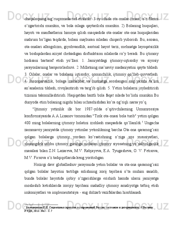 chaqaloqning tug’ruqxonada rad etishidir. 3 oy ichida ota-onalar (onasi) o’z fikrini
o’zgartirishi  mumkin, va bola oilaga qaytarilishi  mumkin. 2)  Bolaning huquqlari,
hayoti  va manfaatlarini  himoya qilish  maqsadida ota-onalar  ota-ona huquqlaridan
mahrum bo’lgan taqdirda, bolani majburan oiladan chiqarib yuborish. Bu, asosan,
ota-onalari   alkogolizm,   giyohvandlik,   asotsial   hayot   tarzi,   mehnatga   layoqatsizlik
va boshqalardan aziyat chekadigan disfunktsion oilalarda ro’y beradi. Bu ijtimoiy
hodisani   bartaraf   etish   yo’llari:   1.   Jamiyatdagi   ijtimoiy-iqtisodiy   va   siyosiy
jarayonlarning barqarorlashuvi. 2. Millatning ma’naviy madaniyatini qayta tiklash.
3.   Oilalar,   onalar   va   bolalarni   iqtisodiy,   qonunchilik,   ijtimoiy   qo’llab-quvvatlash.
4.   Insonparvarlik,   bolaga   muhabbat   va   hurmatga   asoslangan   eng   yaxshi   ta’lim
an’analarini tiklash, rivojlantirish va targ’ib qilish. 5. Yetim bolalarni joylashtirish
tizimini takomillashtirish. Haqiqatdan baxtli bola faqat oilada bo’lishi mumkin Bu
dunyoda etim bolaning nigohi bilan uchrashishdan ko’ra og’riqli narsa yo’q.
"Ijtimoiy   yetimlik   ilk   bor   1987-yilda   o’qitivchilarning   Umumrossiya
konfirensiyasida A.A.Lixanov tomonidan "Tirik ota-onasi bola turib" yetim qolgan
400   ming   bolalarning   ijtimoiy   holatini   izohlash   maqsadida   qo’llanildi. 5
  Ungacha
zamonaviy jamiyatda ijtimoiy yetimlar yetimlikning barcha Ota-ona qaramog’isiz
qolgan   bolalarga   ijtimoiy   yordam   ko’rsatishning   o’ziga   xos   xususiyatlari,
shuningdek ushbu ijtimoiy guruhga nisbatan ijtimoiy siyosatning  yo’naltirilganlik
masalasi bilan Z.N. Lazareva, M.V. Rabjayeva, E.A. Tyugasheva, O. V. Fetisova,
M.V. Firsova o’z tadqiqotlarida keng yoritishgan.
  Hozirgi davr globallashuv jarayonida yetim bolalar va ota-ona qaramog’isiz
qolgan   bolalar   hayotini   tartibga   solishning   xorij   tajribasi   o’ta   muhim   sanalib,
bunda   bolalar   hayotida   ijobiy   o’zgarishlarga   erishish   hamda   ularni   jamiyatga
moslashib   ketishlarida   xorijiy   tajribani   mahalliy   ijtimoiy   amaliyotga   tatbiq   etish
imkoniyatlari va implementatsiya - eng dolzarb vazifalardan hisoblanadi.
5
 Кожевникова Е.И. Социальная сиротства в современной России: состояние и детерминанты. // Вестник 
РУДН, 2013. No2 - С.7 