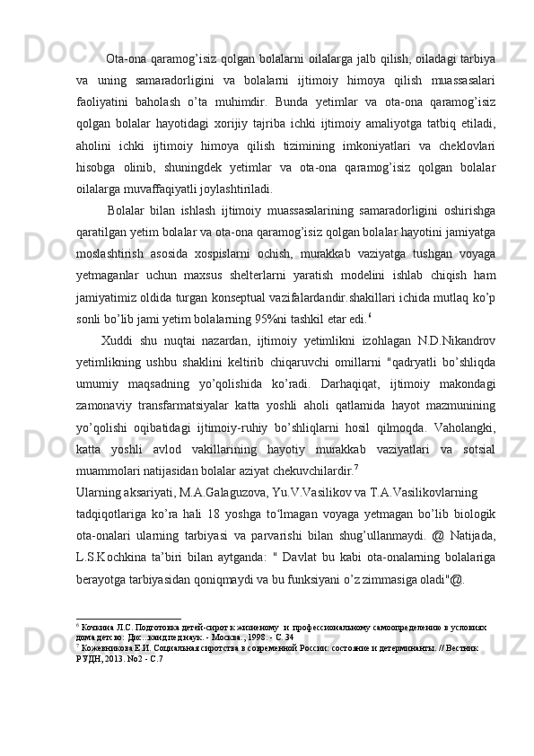   Ota-ona  qaramog’isiz   qolgan  bolalarni  oilalarga  jalb  qilish,  oiladagi   tarbiya
va   uning   samaradorligini   va   bolalarni   ijtimoiy   himoya   qilish   muassasalari
faoliyatini   baholash   o’ta   muhimdir.   Bunda   yetimlar   va   ota-ona   qaramog’isiz
qolgan   bolalar   hayotidagi   xorijiy   tajriba   ichki   ijtimoiy   amaliyotga   tatbiq   etiladi,
aholini   ichki   ijtimoiy   himoya   qilish   tizimining   imkoniyatlari   va   cheklovlari
hisobga   olinib,   shuningdek   yetimlar   va   ota-ona   qaramog’isiz   qolgan   bolalar
oilalarga muvaffaqiyatli joylashtiriladi.
  Bolalar   bilan   ishlash   ijtimoiy   muassasalarining   samaradorligini   oshirishga
qaratilgan yetim bolalar va ota-ona qaramog’isiz qolgan bolalar hayotini jamiyatga
moslashtirish   asosida   xospislarni   ochish,   murakkab   vaziyatga   tushgan   voyaga
yetmaganlar   uchun   maxsus   shelterlarni   yaratish   modelini   ishlab   chiqish   ham
jamiyatimiz oldida turgan konseptual vazifalardandir.shakillari ichida mutlaq ko’p
sonli bo’lib jami yetim bolalarning 95%ni tashkil etar edi. 6
Xuddi   shu   nuqtai   nazardan,   ijtimoiy   yetimlikni   izohlagan   N.D.Nikandrov
yetimlikning   ushbu   shaklini   keltirib   chiqaruvchi   omillarni   "qadryatli   bo’shliqda
umumiy   maqsadning   yo’qolishida   ko’radi.   Darhaqiqat,   ijtimoiy   makondagi
zamonaviy   transfarmatsiyalar   katta   yoshli   aholi   qatlamida   hayot   mazmunining
yo’qolishi   oqibatidagi   ijtimoiy-ruhiy   bo’shliqlarni   hosil   qilmoqda.   Vaholangki,
katta   yoshli   avlod   vakillarining   hayotiy   murakkab   vaziyatlari   va   sotsial
muammolari natijasidan bolalar aziyat chekuvchilardir. 7
Ularning aksariyati, M.A.Galaguzova, Yu.V.Vasilikov va T.A.Vasilikovlarning 
tadqiqotlariga   ko’ra   hali   18   yoshga   to lmagan   voyaga   yetmagan   bo’lib   biologikʻ
ota-onalari   ularning   tarbiyasi   va   parvarishi   bilan   shug’ullanmaydi.   @   Natijada,
L.S.Kochkina   ta’biri   bilan   aytganda:   "   Davlat   bu   kabi   ota-onalarning   bolalariga
berayotga tarbiyasidan qoniqmaydi va bu funksiyani o’z zimmasiga oladi"@. 
6
 Кочкина Л.С. Подготовка детей-сирот к жизненому  и  профессиональному самоопределению в условиях 
дома детсво: Дис...канд.пед.наук. - Москва., 1998. - С. 34
7
 Кожевникова Е.И. Социальная сиротства в современной России: состояние и детерминанты. // Вестник 
РУДН, 2013. No2 - С.7 