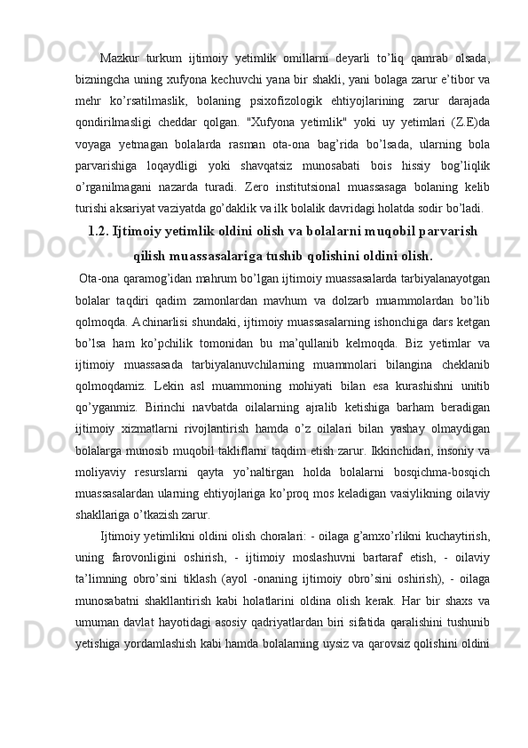 Mazkur   turkum   ijtimoiy   yetimlik   omillarni   deyarli   to’liq   qamrab   olsada,
bizningcha uning xufyona kechuvchi yana bir shakli, yani bolaga zarur e’tibor va
mehr   ko’rsatilmaslik,   bolaning   psixofizologik   ehtiyojlarining   zarur   darajada
qondirilmasligi   cheddar   qolgan.   "Xufyona   yetimlik"   yoki   uy   yetimlari   (Z.E)da
voyaga   yetmagan   bolalarda   rasman   ota-ona   bag’rida   bo’lsada,   ularning   bola
parvarishiga   loqaydligi   yoki   shavqatsiz   munosabati   bois   hissiy   bog’liqlik
o’rganilmagani   nazarda   turadi.   Zero   institutsional   muassasaga   bolaning   kelib
turishi aksariyat vaziyatda go’daklik va ilk bolalik davridagi holatda sodir bo’ladi. 
1.2. Ijtimoiy yetimlik oldini olish va bolalarni muqobil parvarish
qilish muassasalariga tushib qolishini oldini olish.
  Ota-ona qaramog’idan mahrum bo’lgan ijtimoiy muassasalarda tarbiyalanayotgan
bolalar   taqdiri   qadim   zamonlardan   mavhum   va   dolzarb   muammolardan   bo’lib
qolmoqda. Achinarlisi shundaki, ijtimoiy muassasalarning ishonchiga dars ketgan
bo’lsa   ham   ko’pchilik   tomonidan   bu   ma’qullanib   kelmoqda.   Biz   yetimlar   va
ijtimoiy   muassasada   tarbiyalanuvchilarning   muammolari   bilangina   cheklanib
qolmoqdamiz.   Lekin   asl   muammoning   mohiyati   bilan   esa   kurashishni   unitib
qo’yganmiz.   Birinchi   navbatda   oilalarning   ajralib   ketishiga   barham   beradigan
ijtimoiy   xizmatlarni   rivojlantirish   hamda   o’z   oilalari   bilan   yashay   olmaydigan
bolalarga munosib muqobil takliflarni taqdim etish zarur. Ikkinchidan, insoniy va
moliyaviy   resurslarni   qayta   yo’naltirgan   holda   bolalarni   bosqichma-bosqich
muassasalardan ularning ehtiyojlariga ko’proq mos keladigan vasiylikning oilaviy
shakllariga o’tkazish zarur.
Ijtimoiy yetimlikni oldini olish choralari: - oilaga g’amxo’rlikni kuchaytirish,
uning   farovonligini   oshirish,   -   ijtimoiy   moslashuvni   bartaraf   etish,   -   oilaviy
ta’limning   obro’sini   tiklash   (ayol   -onaning   ijtimoiy   obro’sini   oshirish),   -   oilaga
munosabatni   shakllantirish   kabi   holatlarini   oldina   olish   kerak.   Har   bir   shaxs   va
umuman   davlat   hayotidagi   asosiy   qadriyatlardan   biri   sifatida   qaralishini   tushunib
yetishiga yordamlashish kabi hamda bolalarning uysiz va qarovsiz qolishini oldini 