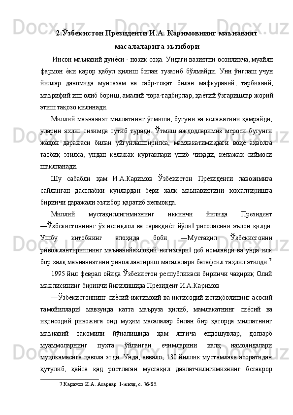 2.Ўзбекистон Президенти И.А. Каримовнинг маънавият
масалаларига эътибори 
 Инсон маънавий дуне$си - нозик соҳа. Ундаги вазиятни осонликча, муайян
фармон  	
е$ки   қарор   қабул   қилиш   билан   тузатиб   бўлмайди.   Уни   ўнглаш   учун
йиллар   давомида   мунтазам   ва   сабр-тоқат   билан   мафкуравий,   тарбиявий,
маърифий иш олиб бориш, амалий чора-тадбирлар, ҳа	
е$тий ўзгаришлар жорий
этиш тақозо қилинади. 
Миллий маънавият миллатнинг ўтмиши, бугуни ва келажагини қамрайди,
уларни   яхлит   тизимда   тутиб   туради.   Ўтмиш   аждодларимиз   мероси   бугунги
жаҳон   даражаси   билан   уйғунлаштирилса,   мамлакатимиздаги   воқе   аҳволга
татбиқ   этилса,   ундан   келажак   куртаклари   униб   чиқади,   келажак   сиймоси
шаклланади. 
Шу   сабабли   ҳам   И.А.Каримов   Ўзбекистон   Президенти   лавозимига
сайланган   дастлабки   кунлардан   бери   халқ   маънавиятини   юксалтиришга
биринчи даражали эътибор қаратиб келмоқда. 
Миллий   мустақиллигимизнинг   иккинчи   йилида   Президент
―Ўзбекистоннинг   ўз   истиқлол   ва   тараққи	
е$т   йўли   рисоласини   эълон   қилди.	‖
Ушбу   китобнинг   алоҳида   боби   ―Мустақил   Ўзбекистонни
ривожлантиришнинг маънавийахлоқий негизлари  деб  номланди ва унда илк
‖
бор халқ маънавиятини ривожлантириш масалалари батафсил таҳлил этилди. 7
1995 йил феврал ойида Ўзбекистон республикаси биринчи чақириқ Олий
мажлисининг биринчи йиғилишида Президент И.А.Каримов 
―Ўзбекистоннинг си	
е$сий-ижтимоий ва иқтисодий истиқболининг асосий
тамойиллари   мавзуида   катта   маъруза   қилиб,   мамлакатнинг   си	
е$сий   ва	‖
иқтисодий   ривожига   оид   муҳим   масалалар   билан   бир   қаторда   миллатнинг
маънавий   такомили   йўналишида   ҳам   янгича  	
е$ндошувлар,   долзарб
муаммоларнинг   пухта   ўйланган   ечимларини   халқ   намояндалари
муҳокамасига ҳавола этди. Унда, аввало, 130 йиллик мустамлака асоратидан
қутулиб,   қайта   қад   ростлаган   мустақил   давлатчилигимизнинг   бетакрор
7  Каримов И.А. Асарлар. 1-жилд, с. 76-85.  