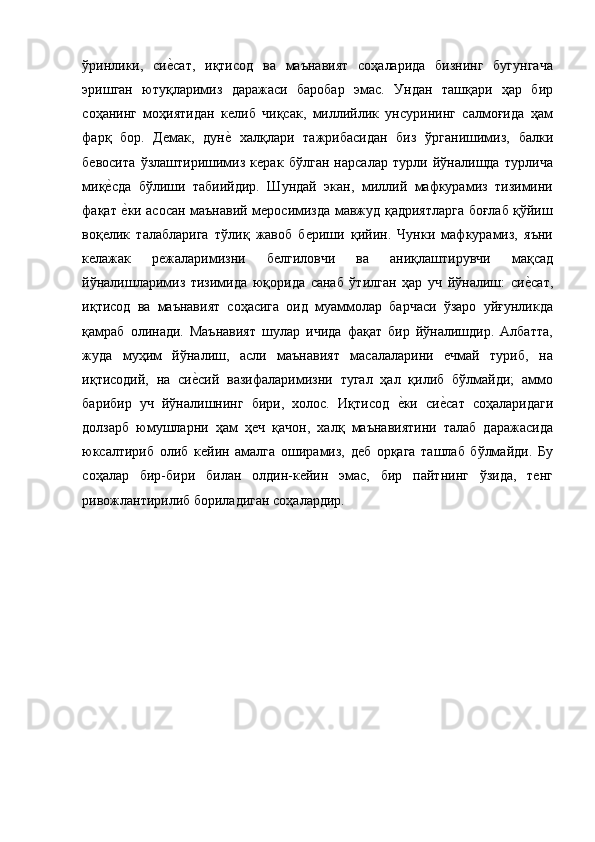 ўринлики,   сие$сат,   иқтисод   ва   маънавият   соҳаларида   бизнинг   бугунгача
эришган   ютуқларимиз   даражаси   баробар   эмас.   Ундан   ташқари   ҳар   бир
соҳанинг   моҳиятидан   келиб   чиқсак,   миллийлик   унсурининг   салмоғида   ҳам
фарқ   бор.   Демак,   дун	
е$  халқлари   тажрибасидан   биз   ўрганишимиз,   балки
бевосита   ўзлаштиришимиз   керак   бўлган   нарсалар   турли   йўналишда   турлича
миқ	
е$сда   бўлиши   табиийдир.   Шундай   экан,   миллий   мафкурамиз   тизимини
фақат 
е$ки асосан маънавий меросимизда мавжуд қадриятларга боғлаб қўйиш
воқелик   талабларига   тўлиқ   жавоб   бериши   қийин.   Чунки   мафкурамиз,   яъни
келажак   режаларимизни   белгиловчи   ва   аниқлаштирувчи   мақсад
йўналишларимиз   тизимида   юқорида   санаб   ўтилган   ҳар   уч   йўналиш:   си	
е$сат,
иқтисод   ва   маънавият   соҳасига   оид   муаммолар   барчаси   ўзаро   уйғунликда
қамраб   олинади.   Маънавият   шулар   ичида   фақат   бир   йўналишдир.   Албатта,
жуда   муҳим   йўналиш,   асли   маънавият   масалаларини   ечмай   туриб,   на
иқтисодий,   на   си	
е$сий   вазифаларимизни   тугал   ҳал   қилиб   бўлмайди;   аммо
барибир   уч   йўналишнинг   бири,   холос.   Иқтисод  	
е$ки   си	е$сат   соҳаларидаги
долзарб   юмушларни   ҳам   ҳеч   қачон,   халқ   маънавиятини   талаб   даражасида
юксалтириб   олиб   кейин   амалга   оширамиз,   деб   орқага   ташлаб   бўлмайди.   Бу
соҳалар   бир-бири   билан   олдин-кейин   эмас,   бир   пайтнинг   ўзида,   тенг
ривожлантирилиб бориладиган соҳалардир. 
 
  