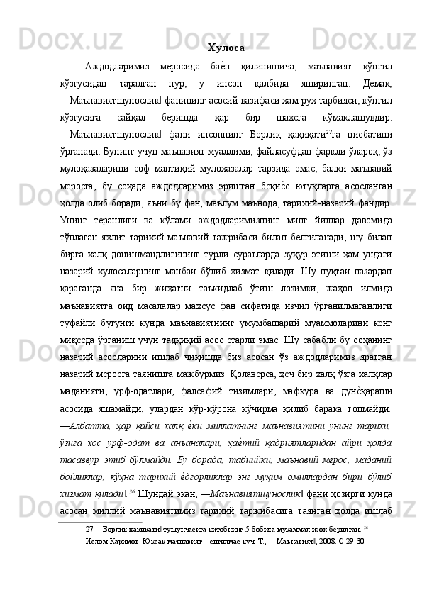 Xулоса 
Аждодларимиз   меросида   бае$н   қилинишича,   маънавият   кўнгил
кўзгусидан   таралган   нур,   у   инсон   қалбида   яширинган.   Демак,
―Маънавиятшунослик  фанининг асосий вазифаси ҳам руҳ тарбияси, кўнгил	
‖
кўзгусига   сайқал   беришда   ҳар   бир   шахсга   кўмаклашувдир.
―Маънавиятшунослик   фани   инсоннинг   Борлиқ   ҳақиқати
‖ 27
га   нисбатини
ўрганади. Бунинг учун маънавият муаллими, файласуфдан фарқли ўлароқ, ўз
мулоҳазаларини   соф   мантиқий   мулоҳазалар   тарзида   эмас,   балки   маънавий
меросга,   бу   соҳада   аждодларимиз   эришган   беқи	
е$с   ютуқларга   асосланган
ҳолда олиб боради, яъни бу фан, маълум маънода, тарихий-назарий фандир.
Унинг   теранлиги   ва   кўлами   аждодларимизнинг   минг   йиллар   давомида
тўплаган   яхлит   тарихий-маънавий   тажрибаси   билан   белгиланади,   шу   билан
бирга   халқ   донишмандлигининг   турли   суратларда   зуҳур   этиши   ҳам   ундаги
назарий   хулосаларнинг   манбаи   бўлиб   хизмат   қилади.   Шу   нуқтаи   назардан
қараганда   яна   бир   жиҳатни   таъкидлаб   ўтиш   лозимки,   жаҳон   илмида
маънавиятга   оид   масалалар   махсус   фан   сифатида   изчил   ўрганилмаганлиги
туфайли   бугунги   кунда   маънавиятнинг   умумбашарий   муаммоларини   кенг
миқ	
е$сда   ўрганиш  учун   тадқиқий   асос   етарли   эмас.   Шу   сабабли   бу   соҳанинг
назарий   асосларини   ишлаб   чиқишда   биз   асосан   ўз   аждодларимиз   яратган
назарий меросга таянишга мажбурмиз. Қолаверса, ҳеч бир халқ ўзга халқлар
маданияти,   урф-одатлари,   фалсафий   тизимлари,   мафкура   ва   дун	
е$қараши
асосида   яшамайди,   улардан   кўр-кўрона   кўчирма   қилиб   барака   топмайди .
―Албатта,   ҳар   қайси   халқ  	
е(ки   миллатнинг   маънавиятини   унинг   тарихи,
ўзига   хос   урф-одат   ва   анъаналари,   ҳа	
е(тий   қадриятларидан   айри   ҳолда
тасаввур   этиб   бўлмайди.   Бу   борада,   табиийки,   маънавий   мерос,   маданий
бойликлар,   кўҳна   тарихий  	
е(дгорликлар   энг   муҳим   омиллардан   бири   бўлиб
хизмат қилади .	
‖ 36
  Шундай экан, ― Маънавиятшунослик  фани ҳозирги кунда	‖
асосан   миллий   маънавиятимиз   тарихий   таржибасига   таянган   ҳолда   ишлаб
27  ―Борлиқ ҳақиқати  тушунчасига китобнинг 5-бобида мукаммал изоҳ берилган. 	
‖ 36
 
Ислом Каримов. Юксак маънавият – енгилмас куч. Т., ―Маънавият , 2008. С.29-30. 	
‖
  